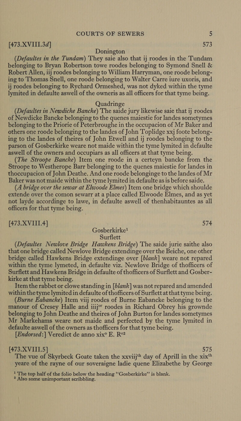 [473. XVIII.3d] 573 Donington (Defaultes in the Tundam) 'They saie also that 1j roodes in the Tundam belonging to Bryan Robertson towe roodes belonging to Symond Snell &amp; Robert Allen, iij roodes belonging to William Harryman, one roode belong- ing to Thomas Snell, one roode belonging to Walter Carre iure uxoris, and ij roodes belonging to Rychard Ormeshed, was not dyked within the tyme lymited in defaulte aswell of the owneris as all officers for that tyme being. Quadringe (Defaultes in Newdicke Bancke) 'The saide jury likewise saie that ij roodes of Newdicke Bancke belonging to the quenes maiestie for landes sometymes belonging to the Priorie of Peterbroughe in the occupacion of Mr Baker and others one roode belonging to the landes of John Toplidge xxj foote belong- ing to the landes of theires of John Etwell and 1j roodes belonging to the parson of Gosberkirke weare not maide within the tyme lymited in defaulte aswell of the owners and occupiars as all officers at that tyme being. _ (The Stroope Bancke) Item one roode in a certeyn bancke from the Stroope to Westherope Barr belonging to the quenes maiestie for landes in thoccupacion of John Deathe. And one roode belonginge to the landes of Mr Baker was not maide within the tyme lymited in defaulte as is before saide. (A bridge over the sewar at Elwoode Elmes) Item one bridge which shoulde extende over the comon sewarr at a place called Elwoode Elmes, and as yet not layde accordinge to lawe, in defaulte aswell of thenhabitauntes as all officers for that tyme being. (473. XVIII.4] 574 Gosberkirke? Surflett (Defaultes Newlove Bridge Hawkens Bridge) 'The saide jurie saithe also that one bridge called Newlove Bridge extendinge over the Beiche, one other bridge called Hawkens Bridge extendinge over [blank] weare not repared within the tyme lymeted, in defaulte viz. Newlove Bridge of thofficers of Surflett and Hawkens Bridge in defaulte of thofficers of Surflett and Gosber- kirke at that tyme being. Item the rabbet or clowe standing in [blank] was not repared and amended within the tyme lymited in defaulte of thofficers of Surflett at that tyme being. (Burne Eabancke) Item viij roodes of Burne Eabancke belonging to the manour of Cresey Halle and iiij°* roodes in Richard Obrey his grownde belonging to John Deathe and theires of John Burton for landes sometymes Mr Markehams weare not maide and perfected by the tyme lymited in defaulte aswell of the owners as thofficers for that tyme being. [Endorsed:| Veredict de anno xix® E. R°? [473.XVITI.5] 575 The vue of Skyrbeck Goate taken the xxviij day of Aprill in the xix® yeare of the rayne of our soveraigne ladie quene Elizabethe by George 1 The top half of the folio below the heading ‘“‘Gosberkirke’’ is blank. * Also some unimportant scribbling.