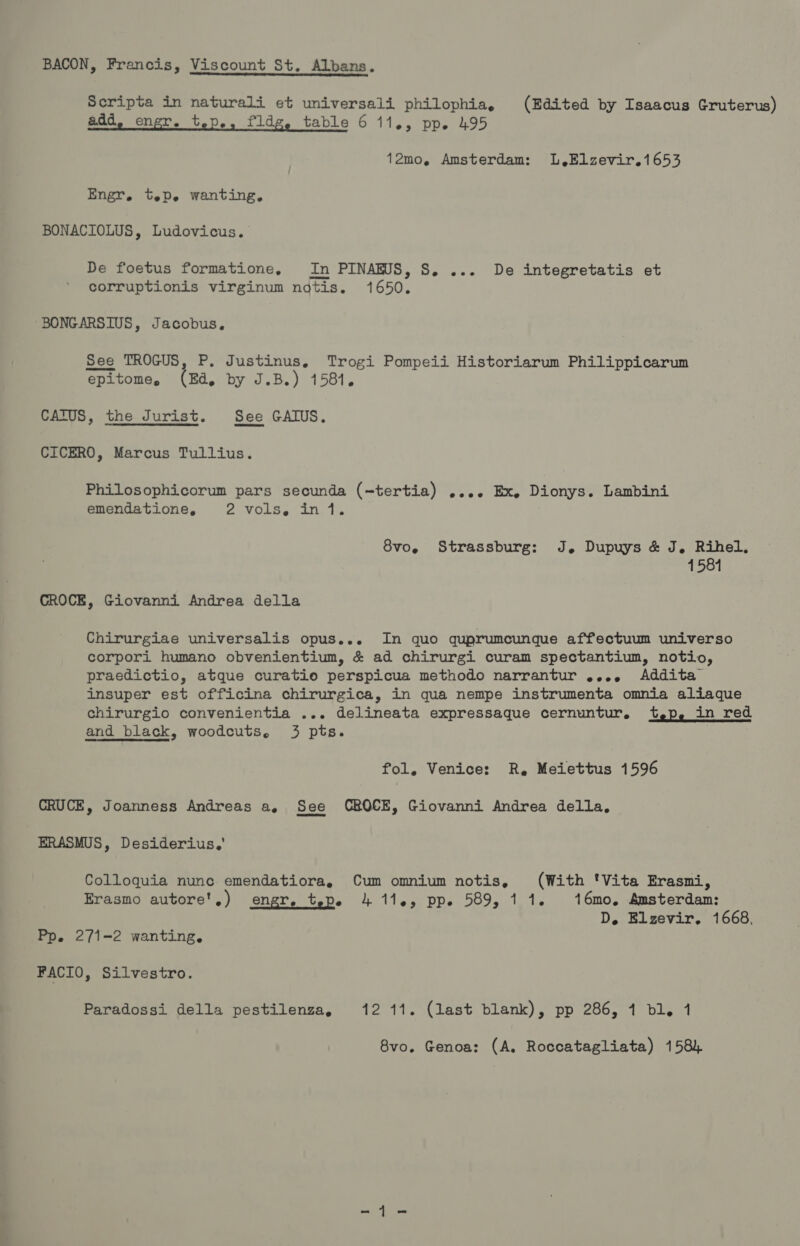 BACON, Francis, Viscount St. Albans. Scripta in naturali et universali philophia, (Edited by Isaacus Gruterus) add. ener. tep., fldg, table 6 11., pp. 495 12mo, Amsterdam: L,Elzevir.1653 Engr. tep. wanting, BONACIOLUS, Ludovicus. De foetus formatione, In PINARUS, S. ... De integretatis et corruptionis virginum ndtis. 1650. BONGARSIUS, Jacobus, See TROGUS, P. Justinus, Trogi Pompeii Historiarum Philippicarum epitome, (ra, by J.B.) 1581. CATUS, the Jurist. See GAIUS. CICERO, Marcus Tullius. Philosophicorum pars secunda (-tertia) .... Ex, Dionys. Lambini emendatione, weVOl Ser tthe iis 8vo, Strassburg: J. Dupuys &amp; J, Rihel, 1584 CROCE, Giovanni Andrea della Chirurgiae universalis opus... In quo quprumcunque affectuum universo corpori humano obvenientium, &amp; ad chirurgi curam spectantium, notio, praedictio, atque curatio perspicua methodo narrantur .... Addita insuper est officina chirurgica, in qua nempe instrumenta omnia aliaque chirurgio convenientia ... delineata expressaque cernuntur. t,p, in red and _ black, woodcuts, 3 pts. fol, Venice: R,. Meiettus 1596 CRUCE, Joanness Andreas a, See CROCE, Giovanni Andrea della, ERASMUS, Desiderius,' Colloquia nunc emendatiora, Cum omnium notis, (With 'Vita Erasmi, Erasmo autore',) engr, tepe 4 114, pp. 589, 11. 16mo, Amsterdam: D, Elzevir. 1668, Pp, 271-2 wanting. FACIO, Silvestro. Paradossi della pestilenza, 12 11. (last blank), pp 286, 1 bl. 1 8vo. Genoa: (A. Roccatagliata) 158)