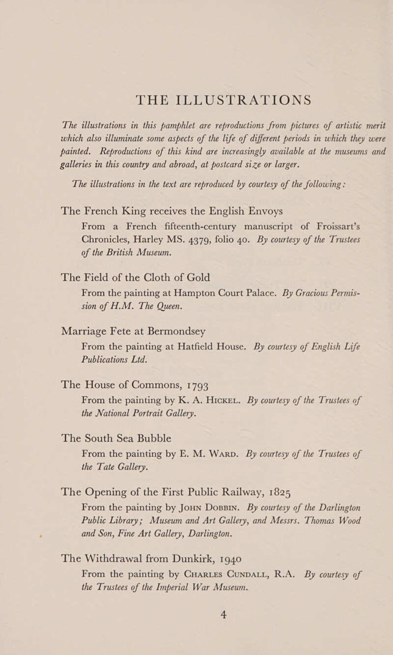 THE ILLUSTRATIONS The illustrations in this pamphlet are reproductions from pictures of artistic merit which also illuminate some aspects of the life of different periods in which they were painted. Reproductions of this kind are increasingly available at the museums and galleries in this country and abroad, at postcard size or larger. The illustrations in the text are reproduced by courtesy of the following : The French King receives the English Envoys From a French fifteenth-century manuscript of Froissart’s Chronicles, Harley MS. 4379, folio 40. By courtesy of the Trustees of the British Museum. The Field of the Cloth of Gold From the painting at Hampton Court Palace. By Gracious Permis- sion of H.M. The Queen. Marriage Fete at Bermondsey From the painting at Hatfield House. By courtesy of English Life Publications Lid. The House of Commons, 1793 From the painting by K. A. Hicke.. By courtesy of the Trustees of the National Portrait Gallery. The South Sea Bubble From the painting by E. M. Warp. By courtesy of the Trustees of the Tate Gallery. The Opening of the First Public Railway, 1825 From the painting by JoHN Dossin. By courtesy of the Darlington Public Library; Museum and Art Gallery, and Messrs. Thomas Wood and Son, Fine Art Gallery, Darlington. The Withdrawal from Dunkirk, 1940 From the painting by CHARLES CUNDALL, R.A. By courtesy of the Trustees of the Imperial War Museum.