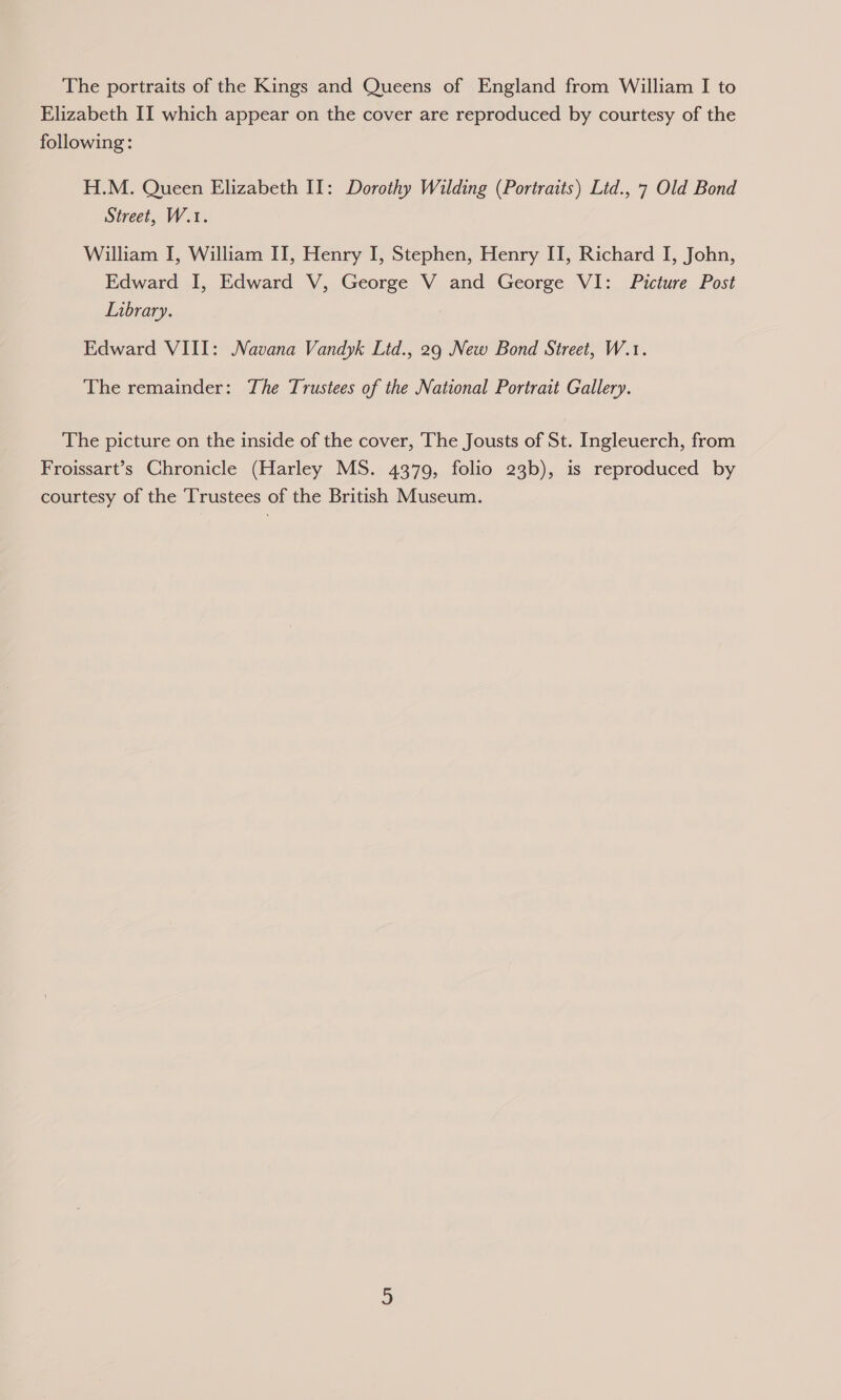 The portraits of the Kings and Queens of England from William I to Elizabeth II which appear on the cover are reproduced by courtesy of the following: H.M. Queen Elizabeth II: Dorothy Wilding (Portraits) Ltd., 7 Old Bond Street, W.1. William I, William II, Henry I, Stephen, Henry II, Richard I, John, Edward I, Edward V, George V and George VI: Picture Post Library. Edward VIII: Navana Vandyk Ltd., 29 New Bond Street, W.1. The remainder: The Trustees of the National Portrait Gallery. The picture on the inside of the cover, The Jousts of St. Ingleuerch, from Froissart’s Chronicle (Harley MS. 4379, folio 23b), is reproduced by courtesy of the Trustees of the British Museum.