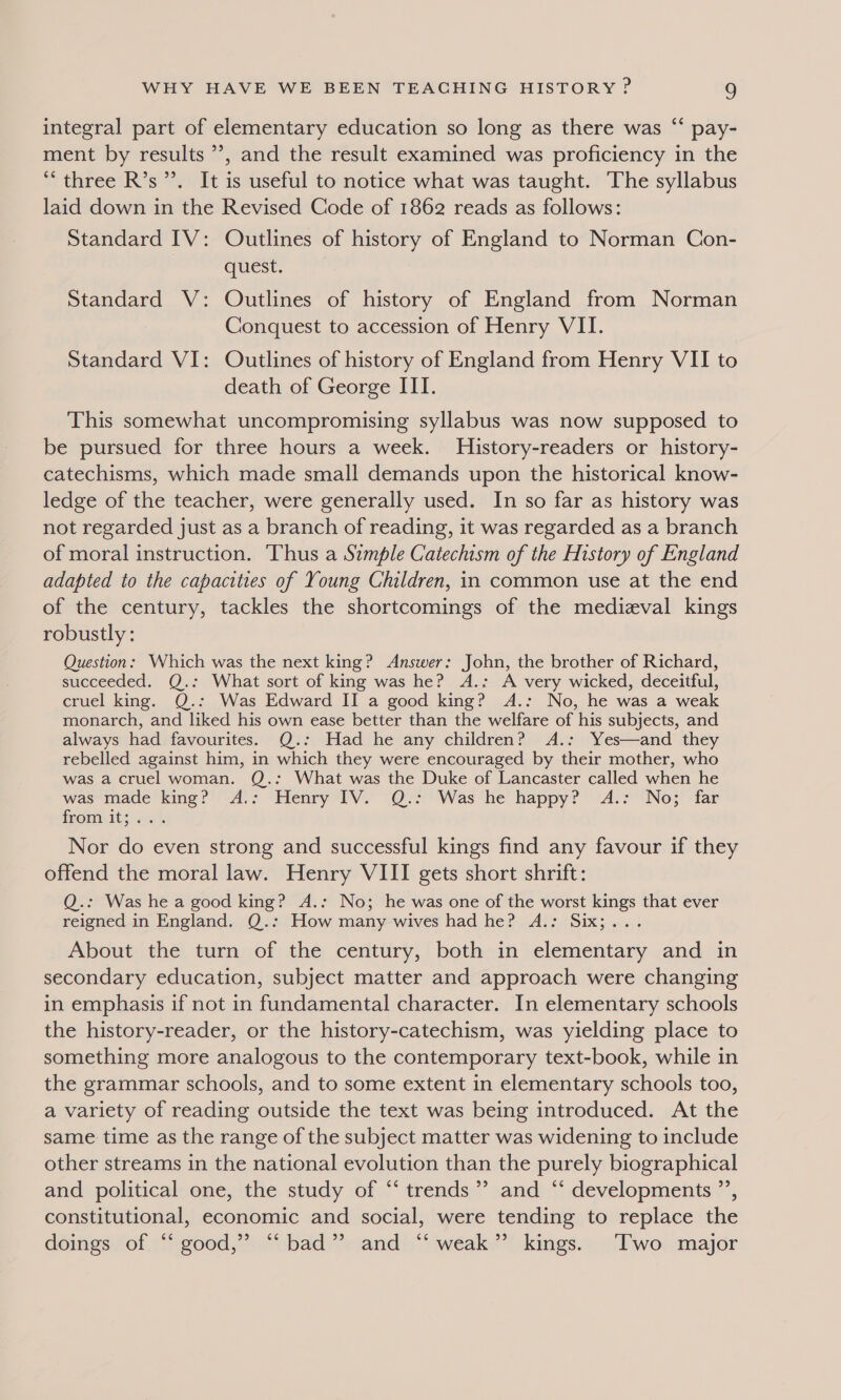 ¢ integral part of elementary education so long as there was “‘ pay- ment by results ’’, and the result examined was proficiency in the “three R’s’. It is useful to notice what was taught. The syllabus laid down in the Revised Code of 1862 reads as follows: Standard IV: Outlines of history of England to Norman Con- quest. 2 Standard V: Outlines of history of England from Norman Conquest to accession of Henry VII. Standard VI: Outlines of history of England from Henry VII to death of George III. This somewhat uncompromising syllabus was now supposed to be pursued for three hours a week. History-readers or history- catechisms, which made small demands upon the historical know- ledge of the teacher, were generally used. In so far as history was not regarded just as a branch of reading, it was regarded as a branch of moral instruction. Thus a Simple Catechism of the History of England adapted to the capacities of Young Children, in common use at the end of the century, tackles the shortcomings of the medizval kings robustly: Question: Which was the next king? Answer: John, the brother of Richard, succeeded. Q.: What sort of king was he? A.: A very wicked, deceitful, cruel king. Q.: Was Edward II a good king? A.: No, he was a weak monarch, and liked his own ease better than the welfare of his subjects, and always had favourites. Q.: Had he any children? A.: Yes—and they rebelled against him, in which they were encouraged by their mother, who was a cruel woman. Q.: What was the Duke of Lancaster called when he was made king?’ -A.: Henry 1V. @Q.:'Was‘he happy? A.: No; far fromeats «|. Nor do even strong and successful kings find any favour if they offend the moral law. Henry VIII gets short shrift: Q.: Was he a good king? A.: No; he was one of the worst kings that ever reigned in England. Q.: How many wives had he? A.: Six;... About the turn of the century, both in elementary and in secondary education, subject matter and approach were changing in emphasis if not in fundamental character. In elementary schools the history-reader, or the history-catechism, was yielding place to something more analogous to the contemporary text-book, while in the grammar schools, and to some extent in elementary schools too, a variety of reading outside the text was being introduced. At the same time as the range of the subject matter was widening to include other streams in the national evolution than the purely biographical and political one, the study of “‘ trends’? and “ developments ”’, constitutional, economic and social, were tending to replace the doings of “ good,” “‘ bad” and ‘‘ weak” kings. Two major