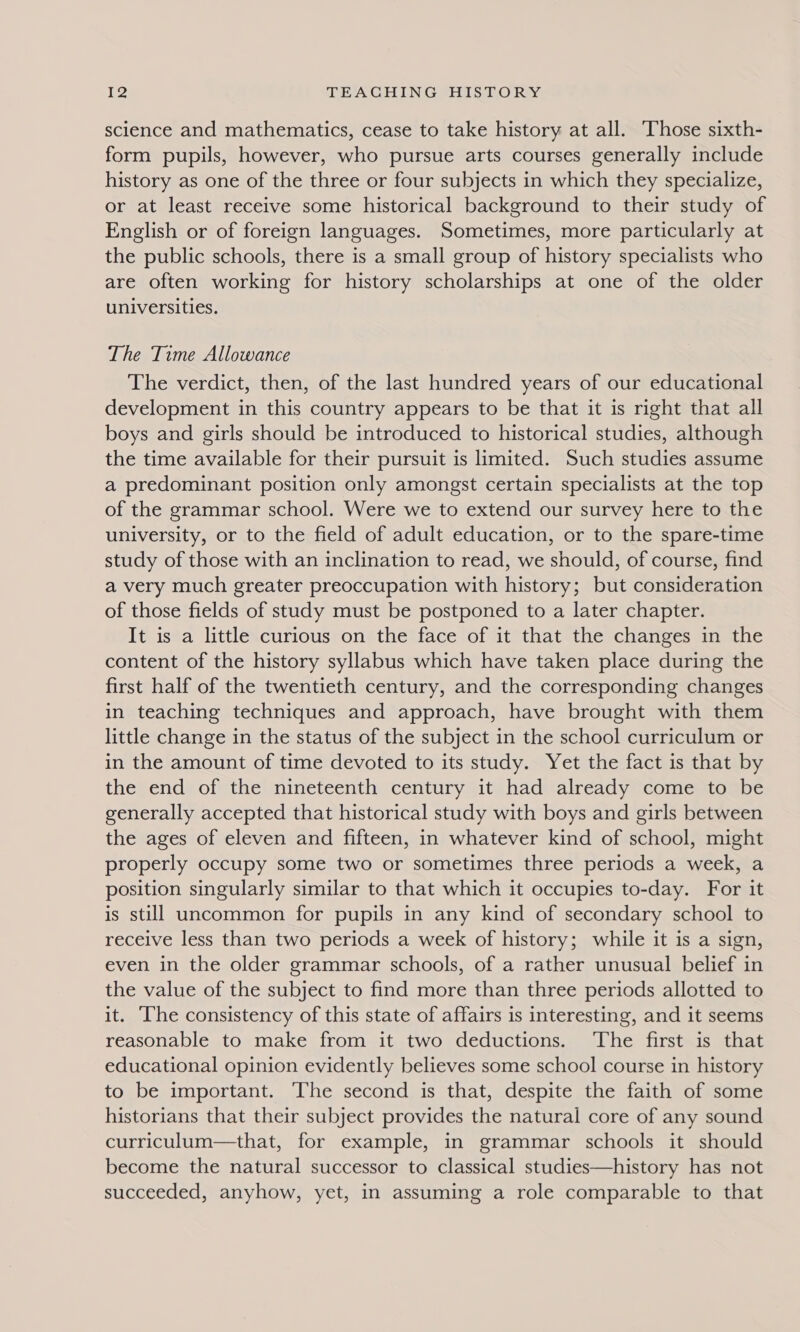 science and mathematics, cease to take history at all. Those sixth- form pupils, however, who pursue arts courses generally include history as one of the three or four subjects in which they specialize, or at least receive some historical background to their study of English or of foreign languages. Sometimes, more particularly at the public schools, there is a small group of history specialists who are often working for history scholarships at one of the older universities. The Time Allowance The verdict, then, of the last hundred years of our educational development in this country appears to be that it is right that all boys and girls should be introduced to historical studies, although the time available for their pursuit is limited. Such studies assume a predominant position only amongst certain specialists at the top of the grammar school. Were we to extend our survey here to the university, or to the field of adult education, or to the spare-time study of those with an inclination to read, we should, of course, find a very much greater preoccupation with history; but consideration of those fields of study must be postponed to a later chapter. It is a little curious on the face of it that the changes in the content of the history syllabus which have taken place during the first half of the twentieth century, and the corresponding changes in teaching techniques and approach, have brought with them little change in the status of the subject in the school curriculum or in the amount of time devoted to its study. Yet the fact is that by the end of the nineteenth century it had already come to be generally accepted that historical study with boys and girls between the ages of eleven and fifteen, in whatever kind of school, might properly occupy some two or sometimes three periods a week, a position singularly similar to that which it occupies to-day. For it is still uncommon for pupils in any kind of secondary school to receive less than two periods a week of history; while it is a sign, even in the older grammar schools, of a rather unusual belief in the value of the subject to find more than three periods allotted to it. The consistency of this state of affairs is interesting, and it seems reasonable to make from it two deductions. ‘The first is that educational opinion evidently believes some school course in history to be important. The second is that, despite the faith of some historians that their subject provides the natural core of any sound curriculum—that, for example, in grammar schools it should become the natural successor to classical studies—history has not succeeded, anyhow, yet, in assuming a role comparable to that
