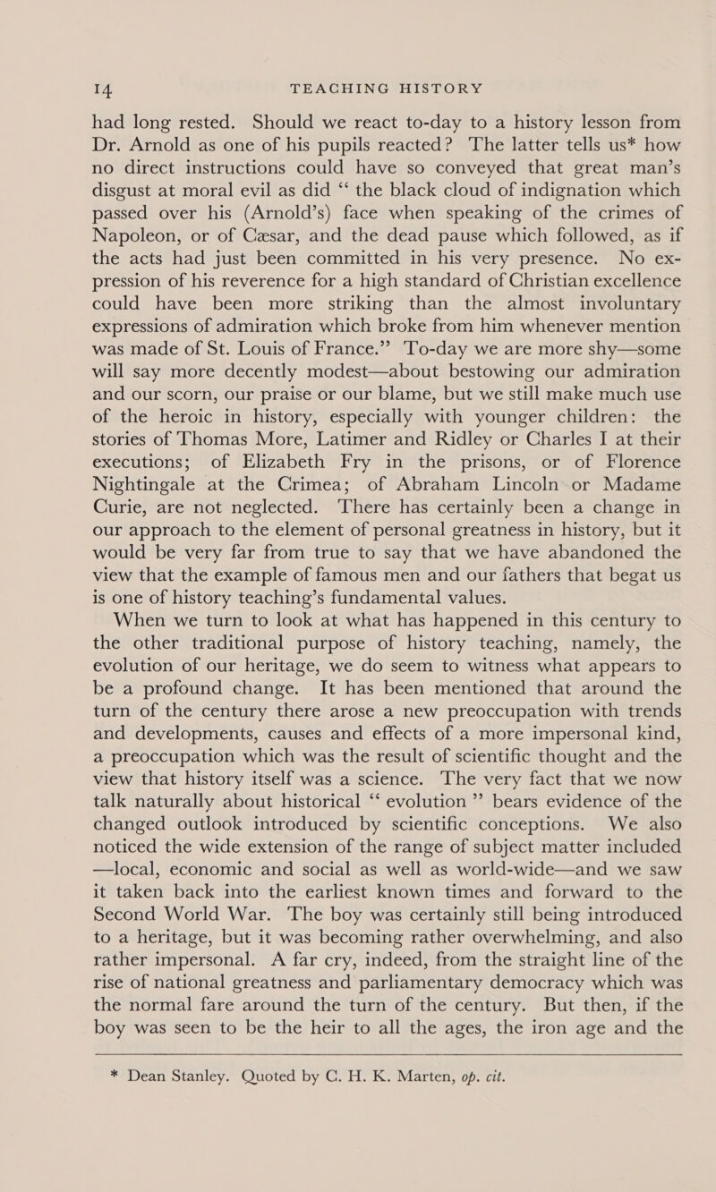 had long rested. Should we react to-day to a history lesson from Dr. Arnold as one of his pupils reacted? ‘The latter tells us* how no direct instructions could have so conveyed that great man’s disgust at moral evil as did “‘ the black cloud of indignation which passed over his (Arnold’s) face when speaking of the crimes of Napoleon, or of Cesar, and the dead pause which followed, as if the acts had just been committed in his very presence. No ex- pression of his reverence for a high standard of Christian excellence could have been more striking than the almost involuntary expressions of admiration which broke from him whenever mention was made of St. Louis of France.” ‘To-day we are more shy—some will say more decently modest—about bestowing our admiration and our scorn, our praise or our blame, but we still make much use of the heroic in history, especially with younger children: the stories of ‘Thomas More, Latimer and Ridley or Charles I at their executions; of Elizabeth Fry in the prisons, or of Florence Nightingale at the Crimea; of Abraham Lincoln or Madame Curie, are not neglected. ‘There has certainly been a change in our approach to the element of personal greatness in history, but it would be very far from true to say that we have abandoned the view that the example of famous men and our fathers that begat us is one of history teaching’s fundamental values. When we turn to look at what has happened in this century to the other traditional purpose of history teaching, namely, the evolution of our heritage, we do seem to witness what appears to be a profound change. It has been mentioned that around the turn of the century there arose a new preoccupation with trends and developments, causes and effects of a more impersonal kind, a preoccupation which was the result of scientific thought and the view that history itself was a science. The very fact that we now talk naturally about historical “‘ evolution” bears evidence of the changed outlook introduced by scientific conceptions. We also noticed the wide extension of the range of subject matter included —local, economic and social as well as world-wide—and we saw it taken back into the earliest known times and forward to the Second World War. The boy was certainly still being introduced to a heritage, but it was becoming rather overwhelming, and also rather impersonal. A far cry, indeed, from the straight line of the rise of national greatness and parliamentary democracy which was the normal fare around the turn of the century. But then, if the boy was seen to be the heir to all the ages, the iron age and the * Dean Stanley. Quoted by C. H. K. Marten, of. cit.