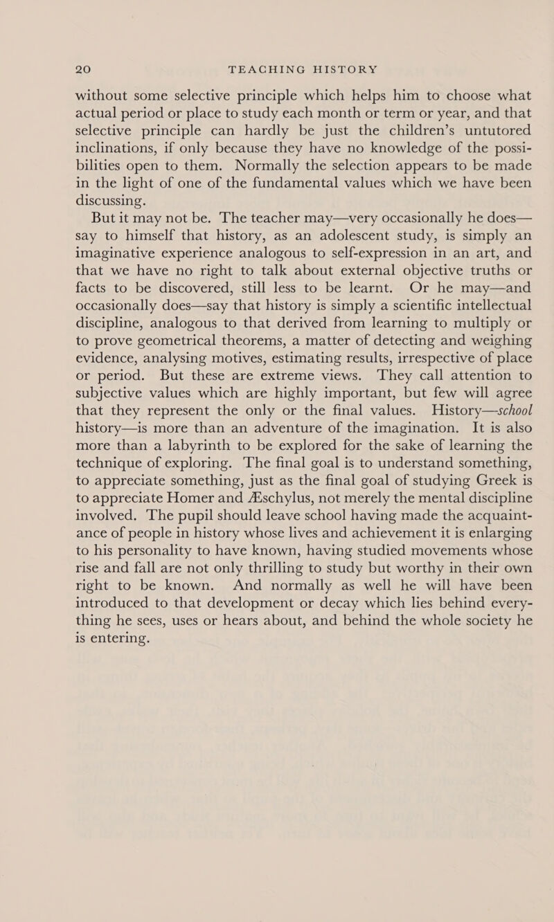 without some selective principle which helps him to choose what actual period or place to study each month or term or year, and that selective principle can hardly be just the children’s untutored inclinations, if only because they have no knowledge of the possi- bilities open to them. Normally the selection appears to be made in the light of one of the fundamental values which we have been discussing. But it may not be. The teacher may—very occasionally he does— say to himself that history, as an adolescent study, is simply an imaginative experience analogous to self-expression in an art, and that we have no right to talk about external objective truths or facts to be discovered, still less to be learnt. Or he may—and occasionally does—say that history is simply a scientific intellectual discipline, analogous to that derived from learning to multiply or to prove geometrical theorems, a matter of detecting and weighing evidence, analysing motives, estimating results, irrespective of place or period. But these are extreme views. ‘They call attention to subjective values which are highly important, but few will agree that they represent the only or the final values. History—school history—is more than an adventure of the imagination. It is also more than a labyrinth to be explored for the sake of learning the technique of exploring. The final goal is to understand something, to appreciate something, just as the final goal of studying Greek is to appreciate Homer and A‘schylus, not merely the mental discipline involved, ‘The pupil should leave school having made the acquaint- ance of people in history whose lives and achievement it is enlarging to his personality to have known, having studied movements whose rise and fall are not only thrilling to study but worthy in their own right to be known. And normally as well he will have been introduced to that development or decay which lies behind every- thing he sees, uses or hears about, and behind the whole society he is entering.