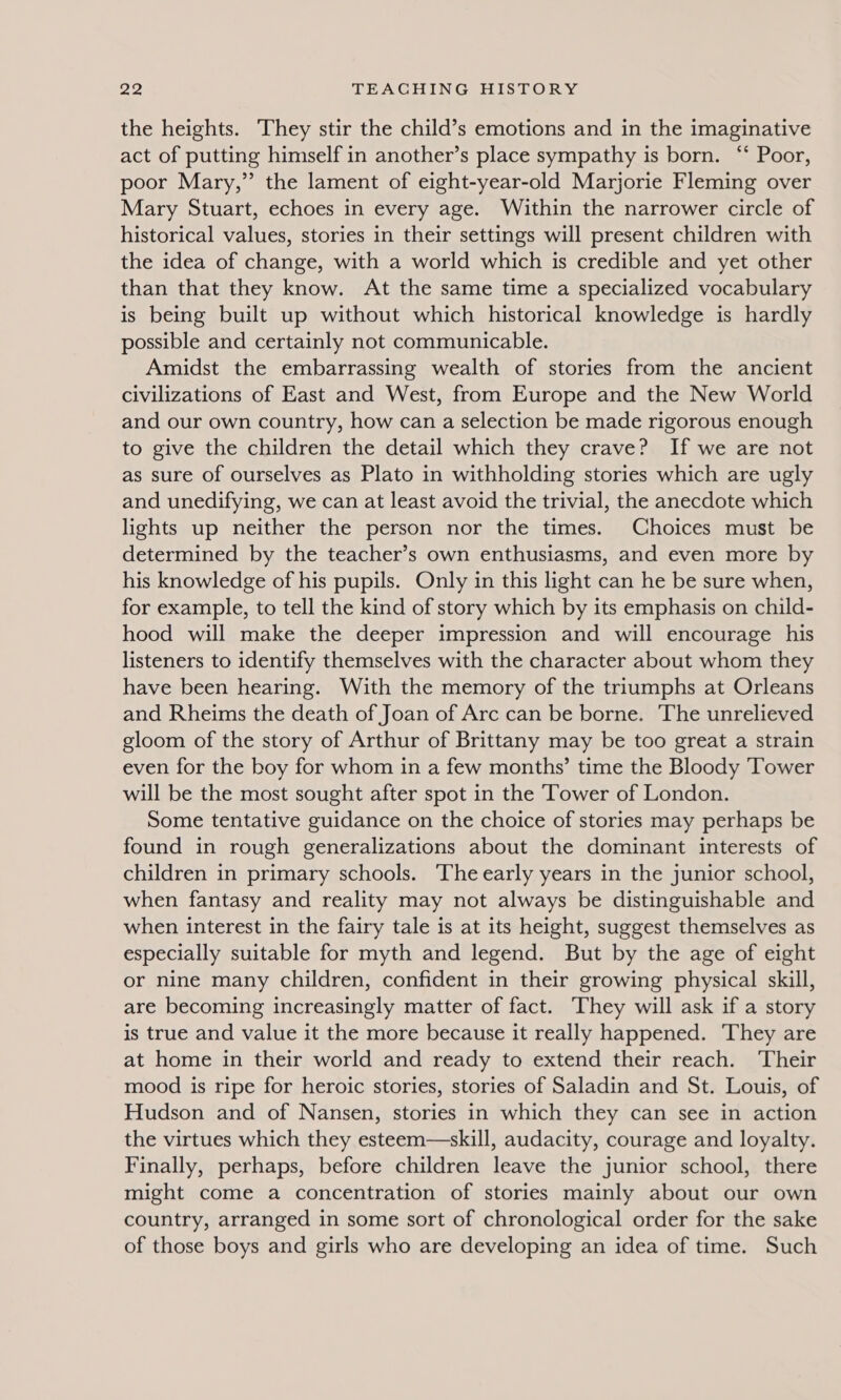 the heights. They stir the child’s emotions and in the imaginative act of putting himself in another’s place sympathy is born. ‘‘ Poor, poor Mary,” the lament of eight-year-old Marjorie Fleming over Mary Stuart, echoes in every age. Within the narrower circle of historical values, stories in their settings will present children with the idea of change, with a world which is credible and yet other than that they know. At the same time a specialized vocabulary is being built up without which historical knowledge is hardly possible and certainly not communicable. Amidst the embarrassing wealth of stories from the ancient civilizations of East and West, from Europe and the New World and our own country, how can a selection be made rigorous enough to give the children the detail which they crave? If we are not as sure of ourselves as Plato in withholding stories which are ugly and unedifying, we can at least avoid the trivial, the anecdote which lights up neither the person nor the times. Choices must be determined by the teacher’s own enthusiasms, and even more by his knowledge of his pupils. Only in this light can he be sure when, for example, to tell the kind of story which by its emphasis on child- hood will make the deeper impression and will encourage his listeners to identify themselves with the character about whom they have been hearing. With the memory of the triumphs at Orleans and Rheims the death of Joan of Arc can be borne. The unrelieved gloom of the story of Arthur of Brittany may be too great a strain even for the boy for whom in a few months’ time the Bloody Tower will be the most sought after spot in the Tower of London. Some tentative guidance on the choice of stories may perhaps be found in rough generalizations about the dominant interests of children in primary schools. ‘The early years in the junior school, when fantasy and reality may not always be distinguishable and when interest in the fairy tale is at its height, suggest themselves as especially suitable for myth and legend. But by the age of eight or nine many children, confident in their growing physical skill, are becoming increasingly matter of fact. They will ask if a story is true and value it the more because it really happened. They are at home in their world and ready to extend their reach. Their mood is ripe for heroic stories, stories of Saladin and St. Louis, of Hudson and of Nansen, stories in which they can see in action the virtues which they esteem—skill, audacity, courage and loyalty. Finally, perhaps, before children leave the junior school, there might come a concentration of stories mainly about our own country, arranged in some sort of chronological order for the sake of those boys and girls who are developing an idea of time. Such