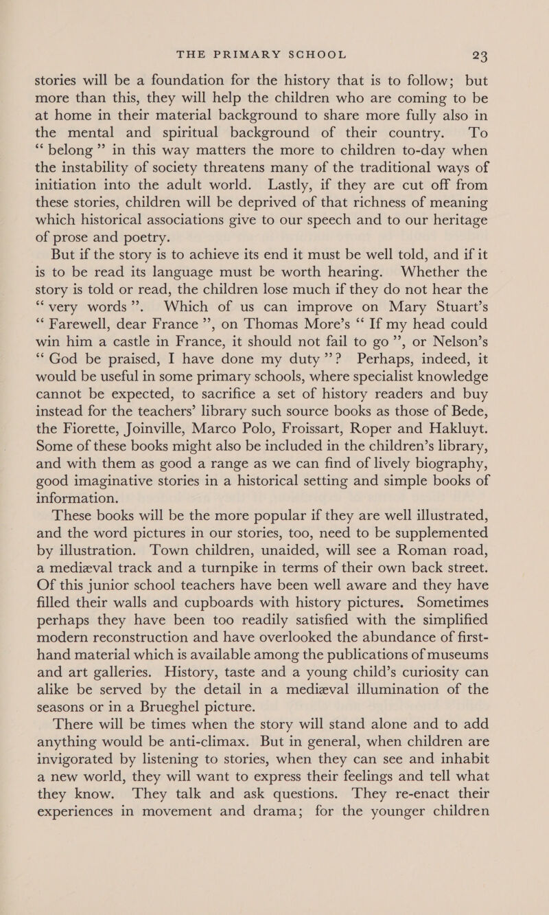 stories will be a foundation for the history that is to follow; but more than this, they will help the children who are coming to be at home in their material background to share more fully also in the mental and spiritual background of their country. To ** belong ” in this way matters the more to children to-day when the instability of society threatens many of the traditional ways of initiation into the adult world. Lastly, if they are cut off from these stories, children will be deprived of that richness of meaning which historical associations give to our speech and to our heritage of prose and poetry. But if the story is to achieve its end it must be well told, and if it is to be read its language must be worth hearing. Whether the story is told or read, the children lose much if they do not hear the ““very words’. Which of us can improve on Mary Stuart’s ** Farewell, dear France’, on Thomas More’s “‘ If my head could win him a castle in France, it should not fail to go’”’, or Nelson’s “God be praised, I have done my duty’? Perhaps, indeed, it would be useful in some primary schools, where specialist knowledge cannot be expected, to sacrifice a set of history readers and buy instead for the teachers’ library such source books as those of Bede, the Fiorette, Joinville, Marco Polo, Froissart, Roper and Hakluyt. Some of these books might also be included in the children’s library, and with them as good a range as we can find of lively biography, good imaginative stories in a historical setting and simple books of information. These books will be the more popular if they are well illustrated, and the word pictures in our stories, too, need to be supplemented by illustration. ‘Town children, unaided, will see a Roman road, a medieval track and a turnpike in terms of their own back street. Of this junior school teachers have been well aware and they have filled their walls and cupboards with history pictures. Sometimes perhaps they have been too readily satisfied with the simplified modern reconstruction and have overlooked the abundance of first- hand material which is available among the publications of museums and art galleries. History, taste and a young child’s curiosity can alike be served by the detail in a medizval illumination of the seasons or in a Brueghel picture. There will be times when the story will stand alone and to add anything would be anti-climax. But in general, when children are invigorated by listening to stories, when they can see and inhabit a new world, they will want to express their feelings and tell what they know. ‘They talk and ask questions. They re-enact their experiences in movement and drama; for the younger children