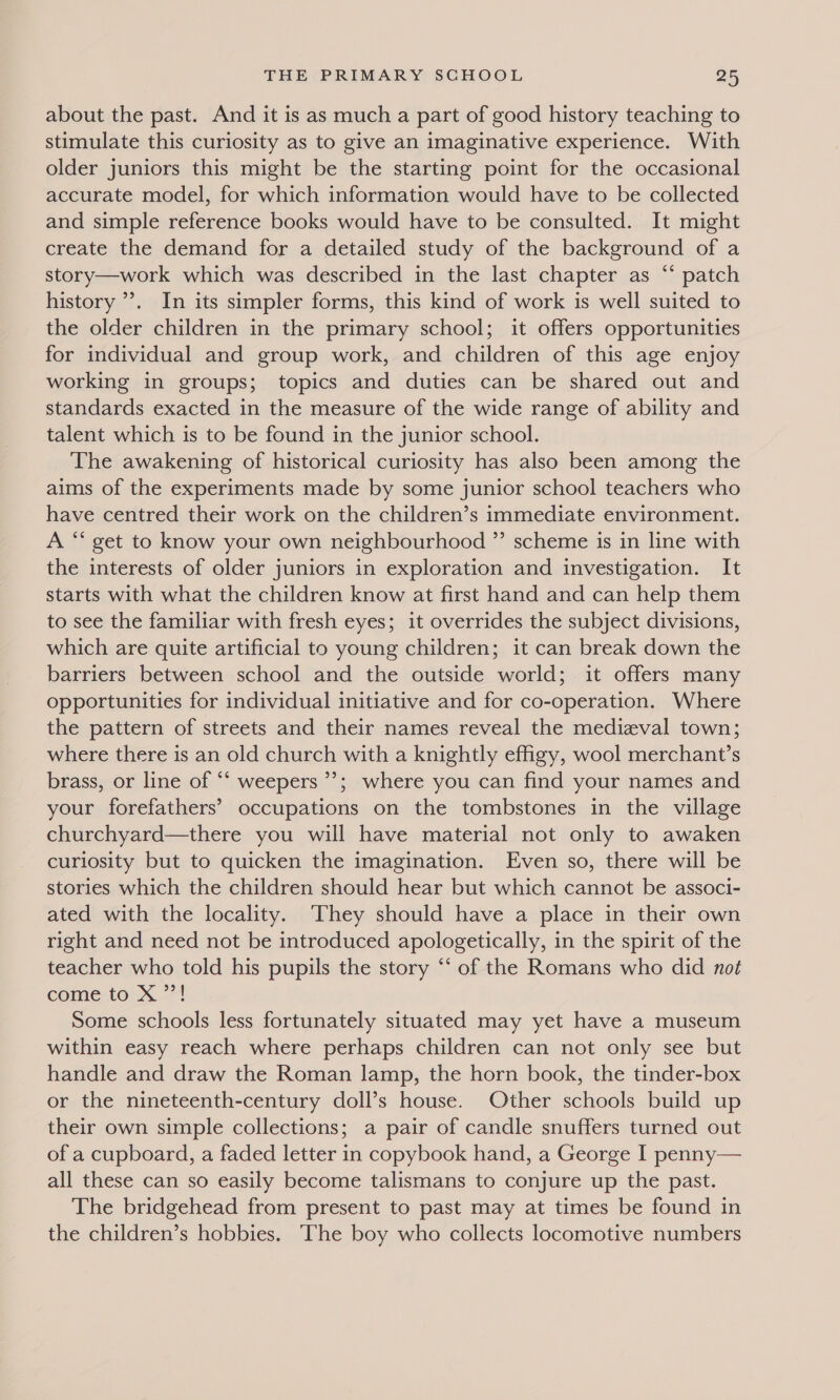 about the past. And it is as much a part of good history teaching to stimulate this curiosity as to give an imaginative experience. With older juniors this might be the starting point for the occasional accurate model, for which information would have to be collected and simple reference books would have to be consulted. It might create the demand for a detailed study of the background of a story—work which was described in the last chapter as “ patch history ’’. In its simpler forms, this kind of work is well suited to the older children in the primary school; it offers opportunities for individual and group work, and children of this age enjoy working in groups; topics and duties can be shared out and standards exacted in the measure of the wide range of ability and talent which is to be found in the junior school. The awakening of historical curiosity has also been among the aims of the experiments made by some junior school teachers who have centred their work on the children’s immediate environment. A “ get to know your own neighbourhood ” scheme is in line with the interests of older juniors in exploration and investigation. It starts with what the children know at first hand and can help them to see the familiar with fresh eyes; it overrides the subject divisions, which are quite artificial to young children; it can break down the barriers between school and the outside world; it offers many opportunities for individual initiative and for co-operation. Where the pattern of streets and their names reveal the medieval town; where there is an old church with a knightly effigy, wool merchant’s brass, or line of ‘‘ weepers ’’; where you can find your names and your forefathers’ occupations on the tombstones in the village churchyard—there you will have material not only to awaken curlosity but to quicken the imagination. Even so, there will be stories which the children should hear but which cannot be associ- ated with the locality. They should have a place in their own right and need not be introduced apologetically, in the spirit of the teacher who told his pupils the story “‘ of the Romans who did not come to X ”’! Some schools less fortunately situated may yet have a museum within easy reach where perhaps children can not only see but handle and draw the Roman lamp, the horn book, the tinder-box or the nineteenth-century doll’s house. Other schools build up their own simple collections; a pair of candle snuffers turned out of a cupboard, a faded letter in copybook hand, a George I penny— all these can so easily become talismans to conjure up the past. The bridgehead from present to past may at times be found in the children’s hobbies. ‘The boy who collects locomotive numbers