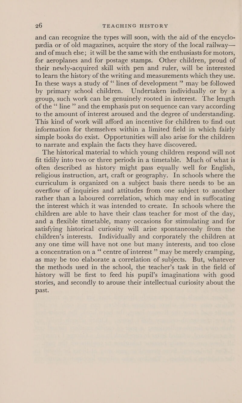 and can recognize the types will soon, with the aid of the encyclo- pedia or of old magazines, acquire the story of the local railway— and of much else; it will be the same with the enthusiasts for motors, for aeroplanes and for postage stamps. Other children, proud of their newly-acquired skill with pen and ruler, will be interested to learn the history of the writing and measurements which they use. In these ways a study of “ lines of development ”? may be followed by primary school children. Undertaken individually or by a group, such work can be genuinely rooted in interest. The length of the “‘ line ”’ and the emphasis put on sequence can vary according to the amount of interest aroused and the degree of understanding. This kind of work will afford an incentive for children to find out information for themselves within a limited field in which fairly simple books do exist. Opportunities will also arise for the children to narrate and explain the facts they have discovered. The historical material to which young children respond will not fit tidily into two or three periods in a timetable. Much of what is often described as history might pass equally well for English, religious instruction, art, craft or geography. In schools where the curriculum is organized on a subject basis there needs to be an overflow of inquiries and attitudes from one subject to another rather than a laboured correlation, which may end in suffocating the interest which it was intended to create. In schools where the children are able to have their class teacher for most of the day, and a flexible timetable, many occasions for stimulating and for satisfying historical curiosity will arise spontaneously from the children’s interests. Individually and corporately the children at any one time will have not one but many interests, and too close a concentration on a “ centre of interest ’? may be merely cramping, as may be too elaborate a correlation of subjects. But, whatever the methods used in the school, the teacher’s task in the field of history will be first to feed his pupil’s imaginations with good stories, and secondly to arouse their intellectual curiosity about the past.