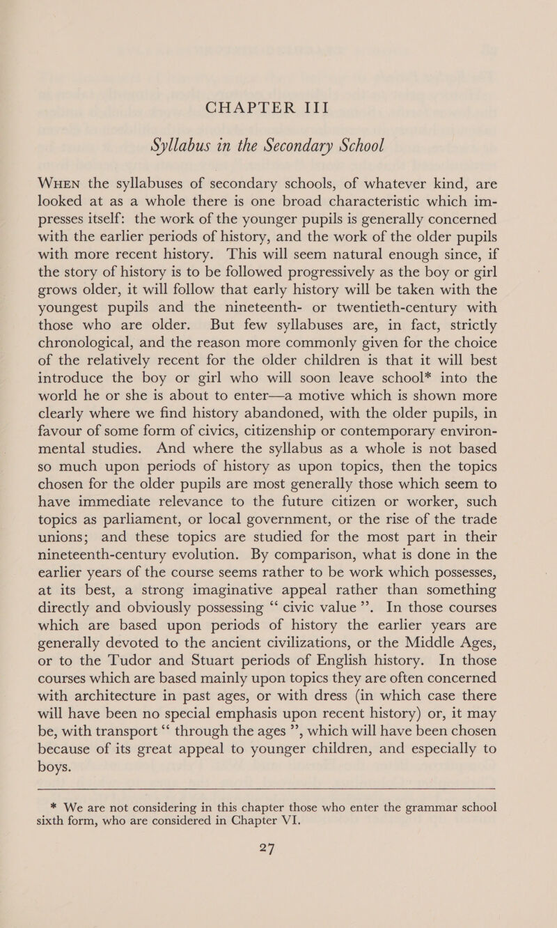 Syllabus in the Secondary School WHEN the syllabuses of secondary schools, of whatever kind, are looked at as a whole there is one broad characteristic which im- presses itself: the work of the younger pupils is generally concerned with the earlier periods of history, and the work of the older pupils with more recent history. This will seem natural enough since, if the story of history is to be followed progressively as the boy or girl grows older, it will follow that early history will be taken with the youngest pupils and the nineteenth- or twentieth-century with those who are older. But few syllabuses are, in fact, strictly chronological, and the reason more commonly given for the choice of the relatively recent for the older children is that it will best introduce the boy or girl who will soon leave school* into the world he or she is about to enter—a motive which is shown more clearly where we find history abandoned, with the older pupils, in favour of some form of civics, citizenship or contemporary environ- mental studies. And where the syllabus as a whole is not based so much upon periods of history as upon topics, then the topics chosen for the older pupils are most generally those which seem to have immediate relevance to the future citizen or worker, such topics as parliament, or local government, or the rise of the trade unions; and these topics are studied for the most part in their nineteenth-century evolution. By comparison, what is done in the earlier years of the course seems rather to be work which possesses, at its best, a strong imaginative appeal rather than something directly and obviously possessing “‘ civic value’’. In those courses which are based upon periods of history the earlier years are generally devoted to the ancient civilizations, or the Middle Ages, or to the Tudor and Stuart periods of English history. In those courses which are based mainly upon topics they are often concerned with architecture in past ages, or with dress (in which case there will have been no special emphasis upon recent history) or, it may be, with transport “‘ through the ages ”’, which will have been chosen because of its great appeal to younger children, and especially to boys. * We are not considering in this chapter those who enter the grammar school sixth form, who are considered in Chapter VI.