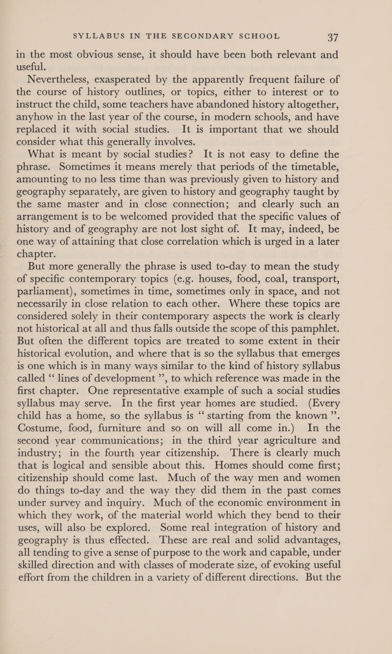 in the most obvious sense, it should have been both relevant and useful. Nevertheless, exasperated by the apparently frequent failure of the course of history outlines, or topics, either to interest or to instruct the child, some teachers have abandoned history altogether, anyhow in the last year of the course, in modern schools, and have replaced it with social studies. It is important that we should consider what this generally involves. What is meant by social studies? It is not easy to define the phrase. Sometimes it means merely that periods of the timetable, amounting to no less time than was previously given to history and geography separately, are given to history and geography taught by the same master and in close connection; and clearly such an arrangement is to be welcomed provided that the specific values of history and of geography are not lost sight of. It may, indeed, be one way of attaining that close correlation which is urged in a later chapter. But more generally the phrase is used to-day to mean the study of specific contemporary topics (e.g. houses, food, coal, transport, parliament), sometimes in time, sometimes only in space, and not necessarily in close relation to each other. Where these topics are considered solely in their contemporary aspects the work is clearly not historical at all and thus falls outside the scope of this pamphlet. But often the different topics are treated to some extent in their historical evolution, and where that is so the syllabus that emerges is one which is in many ways similar to the kind of history syllabus called ‘‘ lines of development ”’, to which reference was made in the first chapter. One representative example of such a social studies syllabus may serve. In the first year homes are studied. (Every child has a home, so the syllabus is “‘ starting from the known ”’. Costume, food, furniture and so on will all come in.) In the second year communications; in the third year agriculture and industry; in the fourth year citizenship. There is clearly much that is logical and sensible about this. Homes should come first; citizenship should come last. Much of the way men and women do things to-day and the way they did them in the past comes under survey and inquiry. Much of the economic environment in which they work, of the material world which they bend to their uses, will also be explored. Some real integration of history and geography is thus effected. These are real and solid advantages, all tending to give a sense of purpose to the work and capable, under skilled direction and with classes of moderate size, of evoking useful effort from the children in a variety of different directions. But the