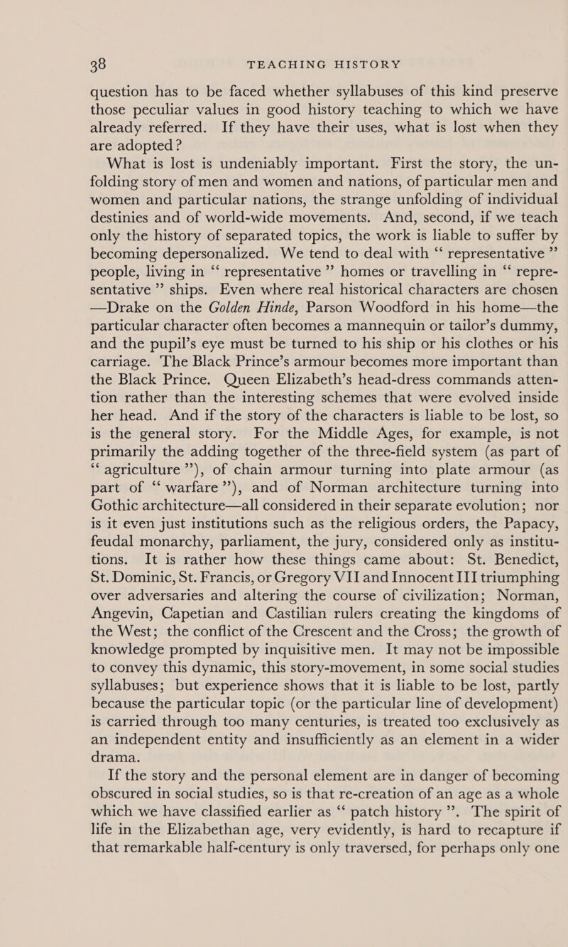 question has to be faced whether syllabuses of this kind preserve those peculiar values in good history teaching to which we have already referred. If they have their uses, what is lost when they are adopted ? What is lost is undeniably important. First the story, the un- folding story of men and women and nations, of particular men and women and particular nations, the strange unfolding of individual destinies and of world-wide movements. And, second, if we teach only the history of separated topics, the work is liable to suffer by becoming depersonalized. We tend to deal with “ representative ” people, living in “‘ representative ” homes or travelling in “‘ repre- sentative ’? ships. Even where real historical characters are chosen —Drake on the Golden Hinde, Parson Woodford in his home—the particular character often becomes a mannequin or tailor’s dummy, and the pupil’s eye must be turned to his ship or his clothes or his carriage. The Black Prince’s armour becomes more important than the Black Prince. Queen Elizabeth’s head-dress commands atten- tion rather than the interesting schemes that were evolved inside her head. And if the story of the characters is liable to be lost, so is the general story. For the Middle Ages, for example, is not primarily the adding together of the three-field system (as part of ‘“‘ agriculture ’’), of chain armour turning into plate armour (as part of “‘ warfare’’), and of Norman architecture turning into Gothic architecture—all considered in their separate evolution; nor is it even just institutions such as the religious orders, the Papacy, feudal monarchy, parliament, the jury, considered only as institu- tions. It is rather how these things came about: St. Benedict, St. Dominic, St. Francis, or Gregory VII and Innocent ITI triumphing over adversaries and altering the course of civilization; Norman, Angevin, Capetian and Castilian rulers creating the kingdoms of the West; the conflict of the Crescent and the Cross; the growth of knowledge prompted by inquisitive men. It may not be impossible to convey this dynamic, this story-movement, in some social studies syllabuses; but experience shows that it is liable to be lost, partly because the particular topic (or the particular line of development) is carried through too many centuries, is treated too exclusively as an independent entity and insufficiently as an element in a wider drama. If the story and the personal element are in danger of becoming obscured in social studies, so is that re-creation of an age as a whole which we have classified earlier as “‘ patch history ’. The spirit of life in the Elizabethan age, very evidently, is hard to recapture if that remarkable half-century is only traversed, for perhaps only one