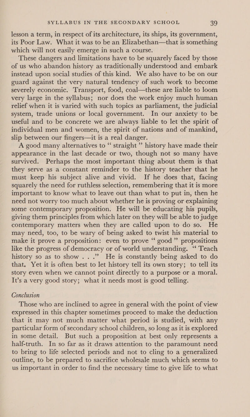 lesson a term, in respect of its architecture, its ships, its government, its Poor Law. What it was to be an Elizabethan—that is something which will not easily emerge in such a course. These dangers and limitations have to be squarely faced by those of us who abandon history as traditionally understood and embark instead upon social studies of this kind. We also have to be on our guard against the very natural tendency of such work to become severely economic. Transport, food, coal—these are liable to loom very large in the syllabus; nor does the work enjoy much human relief when it is varied with such topics as parliament, the judicial system, trade unions or local government. In our anxiety to be useful and to be concrete we are always liable to let the spirit of individual men and women, the spirit of nations and of mankind, slip between our fingers—it is a real danger. A good many alternatives to “‘ straight ’’ history have made their appearance in the last decade or two, though not so many have survived. Perhaps the most important thing about them is that they serve as a constant reminder to the history teacher that he must keep his subject alive and vivid. If he does that, facing squarely the need for ruthless selection, remembering that it is more important to know what to leave out than what to put in, then he need not worry too much about whether he is proving or explaining some contemporary proposition. He will be educating his pupils, giving them principles from which later on they will be able to judge contemporary matters when they are called upon to do so. He may need, too, to be wary of being asked to twist his material to make it prove a proposition: even to prove “‘ good ”’ propositions like the progress of democracy or of world understanding. ‘* Teach history so as to show... .”’ He is constantly being asked to do that. Yet it is often best to let history tell its own story; to tell its story even when we cannot point directly to a purpose or a moral. It’s a very good story; what it needs most is good telling. Conclusion Those who are inclined to agree in general with the point of view expressed in this chapter sometimes proceed to make the deduction that it may not much matter what period is studied, with any particular form of secondary school children, so long as it is explored in some detail. But such a proposition at best only represents a half-truth. In so far as it draws attention to the paramount need to bring to life selected periods and not to cling to a generalized outline, to be prepared to sacrifice wholesale much which seems to us important in order to find the necessary time to give life to what