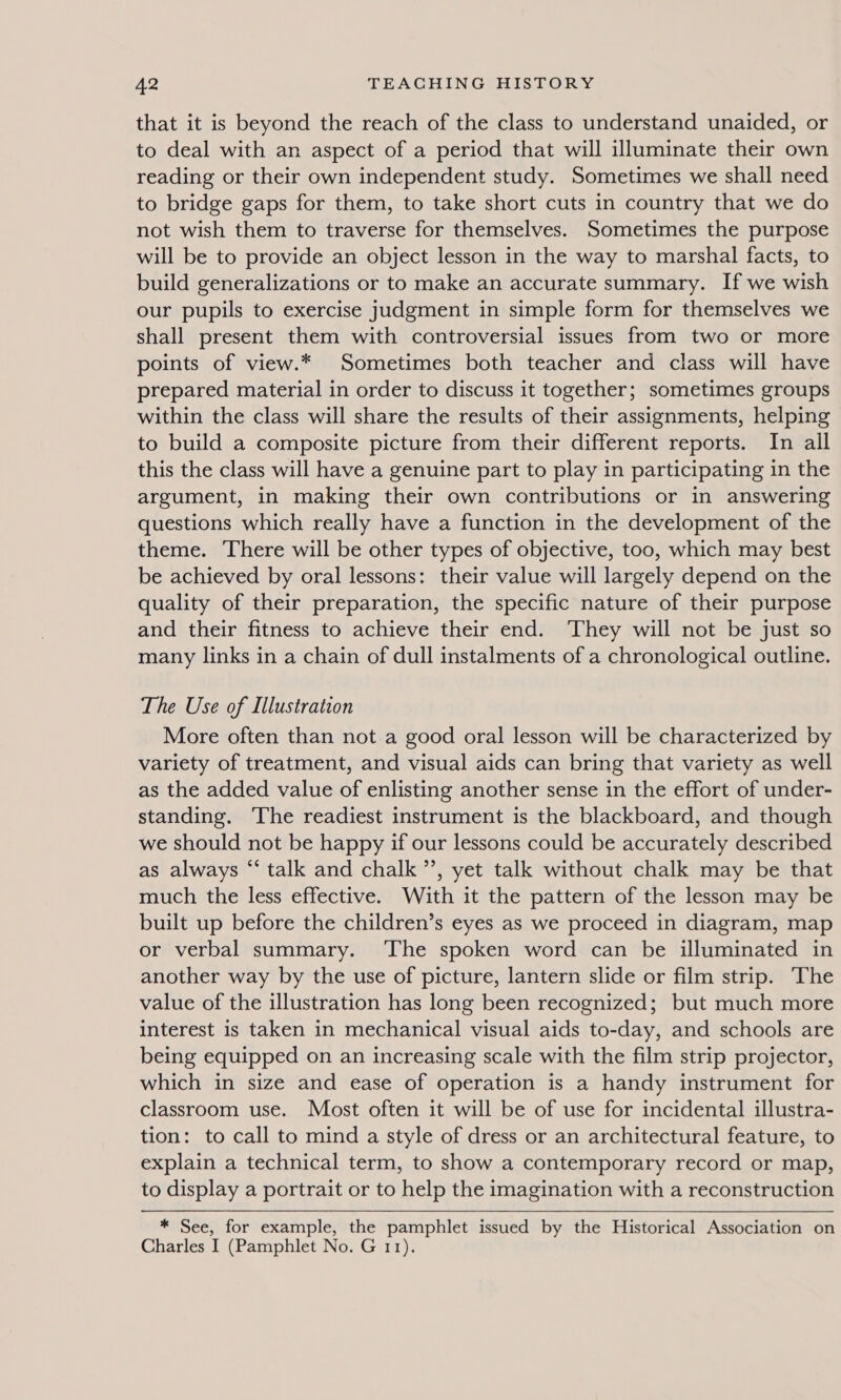 that it is beyond the reach of the class to understand unaided, or to deal with an aspect of a period that will illuminate their own reading or their own independent study. Sometimes we shall need to bridge gaps for them, to take short cuts in country that we do not wish them to traverse for themselves. Sometimes the purpose will be to provide an object lesson in the way to marshal facts, to build generalizations or to make an accurate summary. If we wish our pupils to exercise judgment in simple form for themselves we shall present them with controversial issues from two or more points of view.* Sometimes both teacher and class will have prepared material in order to discuss it together; sometimes groups within the class will share the results of their assignments, helping to build a composite picture from their different reports. In all this the class will have a genuine part to play in participating in the argument, in making their own contributions or in answering questions which really have a function in the development of the theme. There will be other types of objective, too, which may best be achieved by oral lessons: their value will largely depend on the quality of their preparation, the specific nature of their purpose and their fitness to achieve their end. They will not be just so many links in a chain of dull instalments of a chronological outline. The Use of Illustration More often than not a good oral lesson will be characterized by variety of treatment, and visual aids can bring that variety as well as the added value of enlisting another sense in the effort of under- standing. The readiest instrument is the blackboard, and though we should not be happy if our lessons could be accurately described as always “ talk and chalk ”’, yet talk without chalk may be that much the less effective. With it the pattern of the lesson may be built up before the children’s eyes as we proceed in diagram, map or verbal summary. ‘The spoken word can be illuminated in another way by the use of picture, lantern slide or film strip. ‘The value of the illustration has long been recognized; but much more interest is taken in mechanical visual aids to-day, and schools are being equipped on an increasing scale with the film strip projector, which in size and ease of operation is a handy instrument for classroom use. Most often it will be of use for incidental illustra- tion: to call to mind a style of dress or an architectural feature, to explain a technical term, to show a contemporary record or map, to display a portrait or to help the imagination with a reconstruction * See, for example, the pamphlet issued by the Historical Association on Charles I (Pamphlet No. G 11).