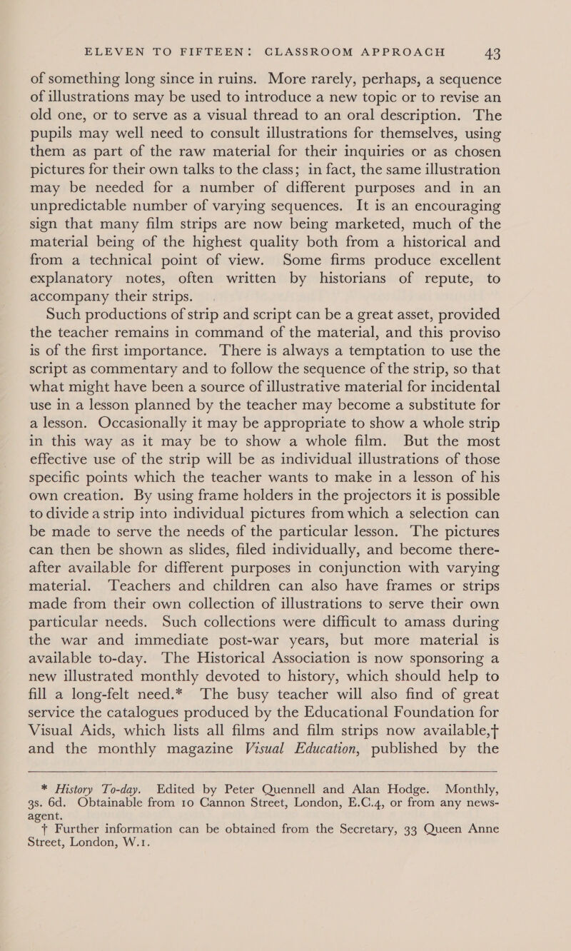of something long since in ruins. More rarely, perhaps, a sequence of illustrations may be used to introduce a new topic or to revise an old one, or to serve as a visual thread to an oral description. The pupils may well need to consult illustrations for themselves, using them as part of the raw material for their inquiries or as chosen pictures for their own talks to the class; in fact, the same illustration may be needed for a number of different purposes and in an unpredictable number of varying sequences. It is an encouraging sign that many film strips are now being marketed, much of the material being of the highest quality both from a historical and from a technical point of view. Some firms produce excellent explanatory notes, often written by historians of repute, to accompany their strips. Such productions of strip and script can be a great asset, provided the teacher remains in command of the material, and this proviso is of the first importance. There is always a temptation to use the script as commentary and to follow the sequence of the strip, so that what might have been a source of illustrative material for incidental use in a lesson planned by the teacher may become a substitute for a lesson. Occasionally it may be appropriate to show a whole strip in this way as it may be to show a whole film. But the most effective use of the strip will be as individual illustrations of those specific points which the teacher wants to make in a lesson of his own creation. By using frame holders in the projectors it is possible to divide a strip into individual pictures from which a selection can be made to serve the needs of the particular lesson. The pictures can then be shown as slides, filed individually, and become there- after available for different purposes in conjunction with varying material. ‘Teachers and children can also have frames or strips made from their own collection of illustrations to serve their own particular needs. Such collections were difficult to amass during the war and immediate post-war years, but more material is available to-day. The Historical Association is now sponsoring a new illustrated monthly devoted to history, which should help to fill a long-felt need.* The busy teacher will also find of great service the catalogues produced by the Educational Foundation for Visual Aids, which lists all films and film strips now available,t and the monthly magazine Visual Education, published by the  * History To-day. Edited by Peter Quennell and Alan Hodge. Monthly, 3s. 6d. Obtainable from 1o Cannon Street, London, E.C.4, or from any news- agent. + Further information can be obtained from the Secretary, 33 Queen Anne Street, London, W.1.