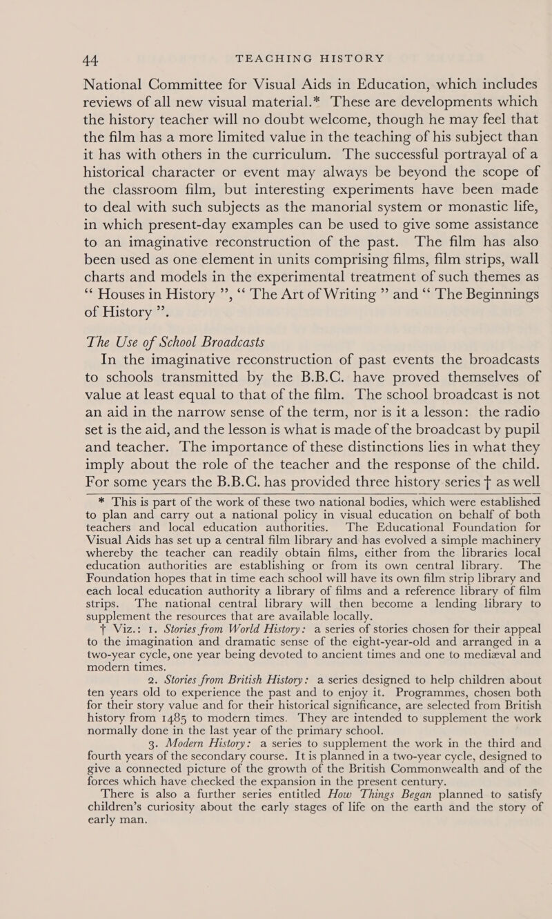 National Committee for Visual Aids in Education, which includes reviews of all new visual material.* These are developments which the history teacher will no doubt welcome, though he may feel that the film has a more limited value in the teaching of his subject than it has with others in the curriculum. The successful portrayal of a historical character or event may always be beyond the scope of the classroom film, but interesting experiments have been made to deal with such subjects as the manorial system or monastic life, in which present-day examples can be used to give some assistance to an imaginative reconstruction of the past. The film has also been used as one element in units comprising films, film strips, wall charts and models in the experimental treatment of such themes as ‘* Houses in History ”’, “‘ The Art of Writing ” and “‘ The Beginnings of History ”’. The Use of School Broadcasts In the imaginative reconstruction of past events the broadcasts to schools transmitted by the B.B.C. have proved themselves of value at least equal to that of the film. The school broadcast is not an aid in the narrow sense of the term, nor is it a lesson: the radio set is the aid, and the lesson is what is made of the broadcast by pupil and teacher. ‘The importance of these distinctions lies in what they imply about the role of the teacher and the response of the child. For some years the B.B.C. has provided three history series ¢ as well * This is part of the work of these two national bodies, which were established to plan and carry out a national policy in visual education on behalf of both teachers and local education authorities. The Educational Foundation for Visual Aids has set up a central film library and has evolved a simple machinery whereby the teacher can readily obtain films, either from the libraries local education authorities are establishing or from its own central library. ‘The Foundation hopes that in time each school will have its own film strip library and each local education authority a library of films and a reference library of film strips. The national central library will then become a lending library to supplement the resources that are available locally. + Viz.: 1. Stories from World History: a series of stories chosen for their appeal to the imagination and dramatic sense of the eight-year-old and arranged in a two-year cycle, one year being devoted to ancient times and one to medieval and modern times. 2. Stories from British History: a series designed to help children about ten years old to experience the past and to enjoy it. Programmes, chosen both for their story value and for their historical significance, are selected from British history from 1485 to modern times. They are intended to supplement the work normally done in the last year of the primary school. 3. Modern History: a series to supplement the work in the third and fourth years of the secondary course. It is planned in a two-year cycle, designed to give a connected picture of the growth of the British Commonwealth and of the forces which have checked the expansion in the present century. There is also a further series entitled How Things Began planned to satisfy children’s curiosity about the early stages of life on the earth and the story of early man. 