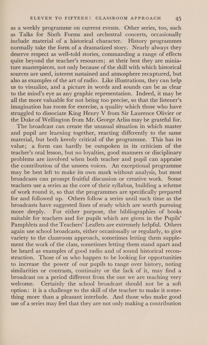 as a weekly programme on current events. Other series, too, such as Talks for Sixth Forms and orchestral concerts, occasionally include material of a historical character. History programmes normally take the form of a dramatized story. Nearly always they deserve respect as well-told stories, commanding a range of effects quite beyond the teacher’s resources; at their best they are minia- ture masterpieces, not only because of the skill with which historical sources are used, interest sustained and atmosphere recaptured, but also as examples of the art of radio. Like illustrations, they can help us to visualize, and a picture in words and sounds can be as clear to the mind’s eye as any graphic representation. Indeed, it may be all the more valuable for not being too precise, so that the listener’s imagination has room for exercise, a quality which those who have struggled to dissociate King Henry V from Sir Laurence Olivier or the Duke of Wellington from Mr. George Arliss may be grateful for. The broadcast can create the unusual situation in which master and pupil are learning together, reacting differently to the same material, but both keenly critical of the programme. ‘This has its value; a form can hardly be outspoken in its criticism of the teacher’s oral lesson, but no loyalties, good manners or disciplinary problems are involved when both teacher and pupil can appraise the contribution of the unseen voices. An exceptional programme may be best left to make its own mark without analysis, but most broadcasts can prompt fruitful discussion or creative work. Some teachers use a series as the core of their syllabus, building a scheme of work round it, so that the programmes are specifically prepared for and followed up. Others follow a series until such time as the broadcasts have suggested lines of study which are worth pursuing more deeply. For either purpose, the bibliographies of books suitable for teachers and for pupils which are given in the Pupils’ Pamphlets and the Teachers’ Leaflets are extremely helpful. Others again use school broadcasts, either occasionally or regularly, to give variety to the classroom approach, sometimes letting them supple- ment the work of the class, sometimes letting them stand apart and be heard as examples of good radio and of sound historical recon- struction. ‘Those of us who happen to be looking for opportunities to increase the power of our pupils to range over history, noting similarities or contrasts, continuity or the lack of it, may find a broadcast on a period different from the one we are teaching very welcome. Certainly the school broadcast should not be a soft option: it is a challenge to the skill of the teacher to make it some- thing more than a pleasant interlude. And those who make good use of a series may feel that they are not only making a contribution