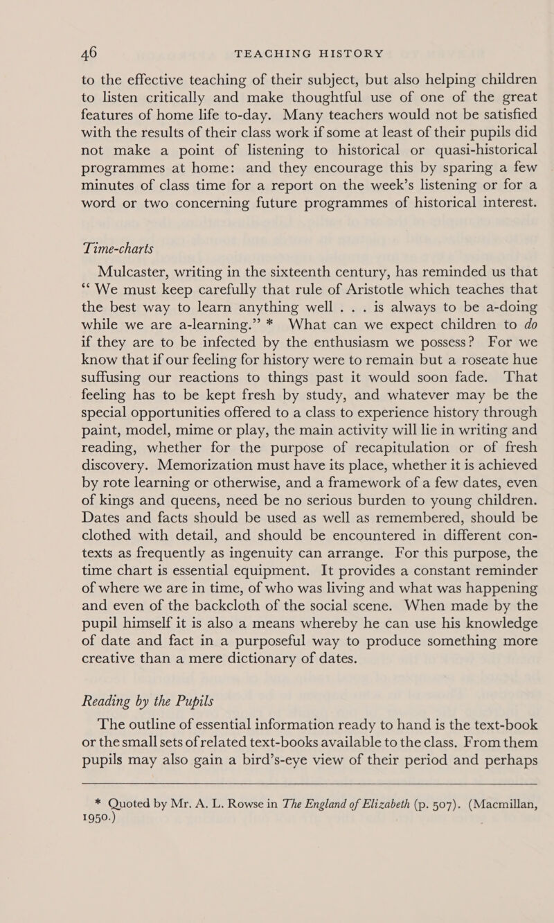 to the effective teaching of their subject, but also helping children to listen critically and make thoughtful use of one of the great features of home life to-day. Many teachers would not be satisfied with the results of their class work if some at least of their pupils did not make a point of listening to historical or quasi-historical programmes at home: and they encourage this by sparing a few minutes of class time for a report on the week’s listening or for a word or two concerning future programmes of historical interest. Time-charts Mulcaster, writing in the sixteenth century, has reminded us that ** We must keep carefully that rule of Aristotle which teaches that the best way to learn anything well... is always to be a-doing while we are a-learning.” * What can we expect children to do if they are to be infected by the enthusiasm we possess? For we know that if our feeling for history were to remain but a roseate hue suffusing our reactions to things past it would soon fade. ‘That feeling has to be kept fresh by study, and whatever may be the special opportunities offered to a class to experience history through paint, model, mime or play, the main activity will lie in writing and reading, whether for the purpose of recapitulation or of fresh discovery. Memorization must have its place, whether it is achieved by rote learning or otherwise, and a framework of a few dates, even of kings and queens, need be no serious burden to young children. Dates and facts should be used as well as remembered, should be clothed with detail, and should be encountered in different con- texts as frequently as ingenuity can arrange. For this purpose, the time chart is essential equipment. It provides a constant reminder of where we are in time, of who was living and what was happening and even of the backcloth of the social scene. When made by the pupil himself it is also a means whereby he can use his knowledge of date and fact in a purposeful way to produce something more creative than a mere dictionary of dates. Reading by the Pupils The outline of essential information ready to hand is the text-book or the small sets of related text-books available to the class. From them pupils may also gain a bird’s-eye view of their period and perhaps * Quoted by Mr. A. L. Rowse in The England of Elizabeth (p. 507). (Macmillan, 1950.)