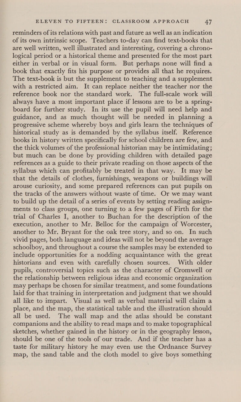 reminders of its relations with past and future as well as an indication of its own intrinsic scope. Teachers to-day can find text-books that are well written, well illustrated and interesting, covering a chrono- logical period or a historical theme and presented for the most part either in verbal or in visual form. But perhaps none will find a book that exactly fits his purpose or provides all that he requires. The text-book is but the supplement to teaching and a supplement with a restricted aim. It can replace neither the teacher nor the reference book nor the standard work. The full-scale work will always have a most important place if lessons are to be a spring- board for further study. In its use the pupil will need help and guidance, and as much thought will be needed in planning a progressive scheme whereby boys and girls learn the techniques of historical study as is demanded by the syllabus itself. Reference books in history written specifically for school children are few, and the thick volumes of the professional historian may be intimidating; but much can be done by providing children with detailed page references as a guide to their private reading on those aspects of the syllabus which can profitably be treated in that way. It may be that the details of clothes, furnishings, weapons or buildings will arouse curiosity, and some prepared references can put pupils on the tracks of the answers without waste of time. Or we may want to build up the detail of a series of events by setting reading assign- ments to class groups, one turning to a few pages of Firth for the trial of Charles I, another to Buchan for the description of the execution, another to Mr. Belloc for the campaign of Worcester, another to Mr. Bryant for the oak tree story, and so on. In such vivid pages, both language and ideas will not be beyond the average schoolboy, and throughout a course the samples may be extended to include opportunities for a nodding acquaintance with the great historians and even with carefully chosen sources. With older pupils, controversial topics such as the character of Cromwell or the relationship between religious ideas and economic organization may perhaps be chosen for similar treatment, and some foundations laid for that training in interpretation and judgment that we should all like to impart. Visual as well as verbal material will claim a place, and the map, the statistical table and the illustration should all be used. The wall map and the atlas should be constant companions and the ability to read maps and to make topographical sketches, whether gained in the history or in the geography lesson, should be one of the tools of our trade. And if the teacher has a taste for military history he may even use the Ordnance Survey map, the sand table and the cloth model to give boys something