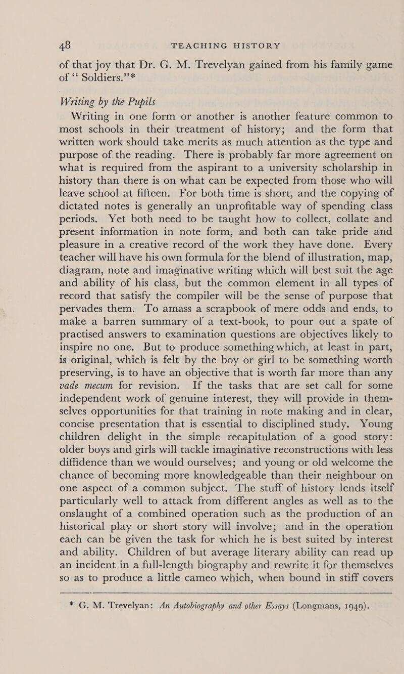 of that joy that Dr. G. M. Trevelyan gained from his family game of *‘ Soldiers.’’* Writing by the Pupils Writing in one form or another is another feature common to most schools in their treatment of history; and the form that written work should take merits as much attention as the type and purpose of the reading. There is probably far more agreement on what is required from the aspirant to a university scholarship in history than there is on what can be expected from those who will leave school at fifteen. For both time is short, and the copying of dictated notes is generally an unprofitable way of spending class periods. Yet both need to be taught how to collect, collate and present information in note form, and both can take pride and pleasure in a creative record of the work they have done. Every teacher will have his own formula for the blend of illustration, map, diagram, note and imaginative writing which will best suit the age and ability of his class, but the common element in all types of record that satisfy the compiler will be the sense of purpose that pervades them. ‘To amass a scrapbook of mere odds and ends, to make a barren summary of a text-book, to pour out a spate of practised answers to examination questions are objectives likely to inspire no one. But to produce something which, at least in part, is original, which is felt by the boy or girl to be something worth preserving, is to have an objective that is worth far more than any vade mecum for revision. If the tasks that are set call for some independent work of genuine interest, they will provide in them- selves opportunities for that training in note making and in clear, concise presentation that is essential to disciplined study. Young children delight in the simple recapitulation of a good story: older boys and girls will tackle imaginative reconstructions with less diffidence than we would ourselves; and young or old welcome the chance of becoming more knowledgeable than their neighbour on one aspect of a common subject. The stuff of history lends itself particularly well to attack from different angles as well as to the onslaught of a combined operation such as the production of an historical play or short story will involve; and in the operation each can be given the task for which he is best suited by interest and ability. Children of but average literary ability can read up an incident in a full-length biography and rewrite it for themselves so as to produce a little cameo which, when bound in stiff covers  * G. M. Trevelyan: An Autobiography and other Essays (Longmans, 1949).