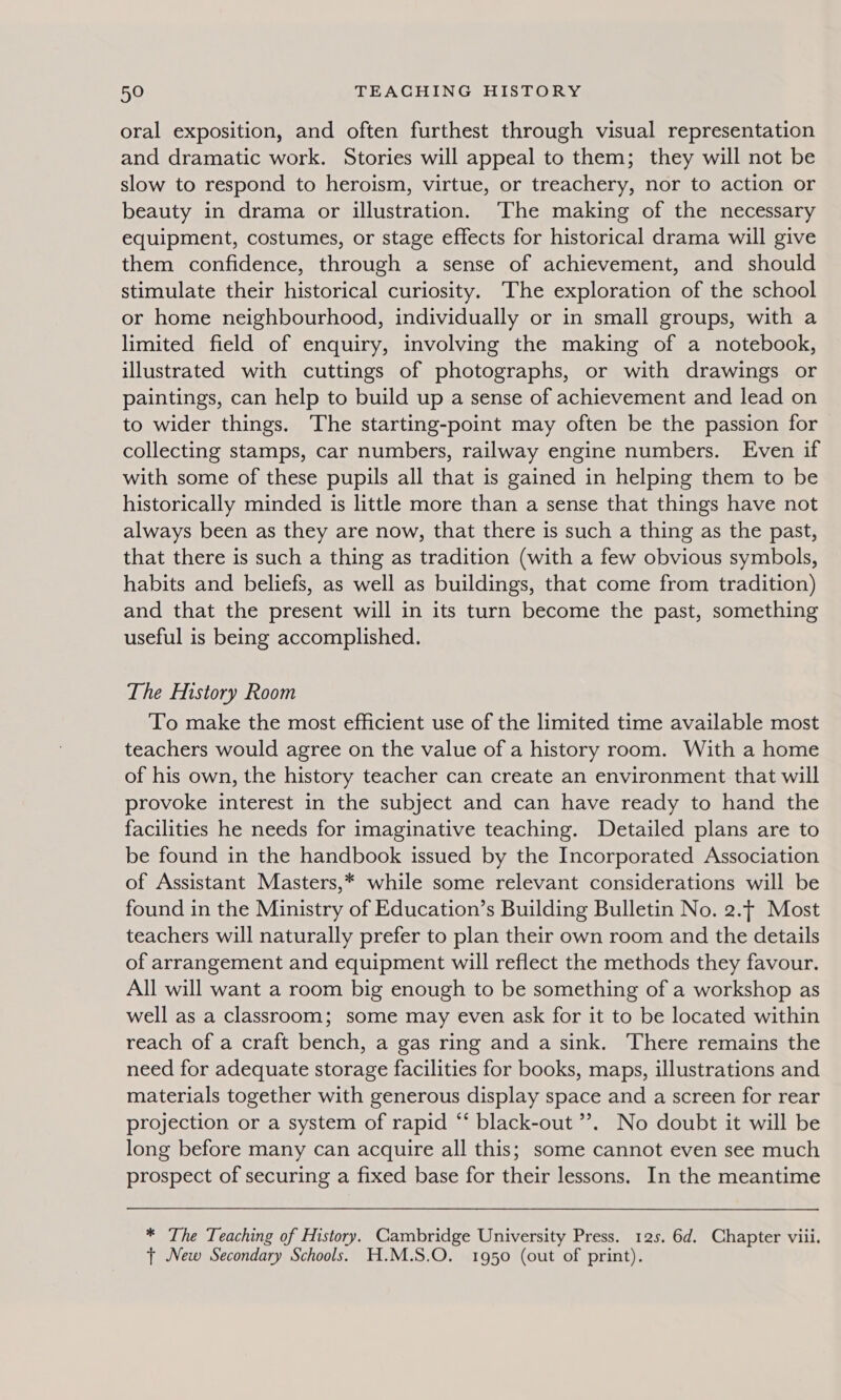 oral exposition, and often furthest through visual representation and dramatic work. Stories will appeal to them; they will not be slow to respond to heroism, virtue, or treachery, nor to action or beauty in drama or illustration. ‘The making of the necessary equipment, costumes, or stage effects for historical drama will give them confidence, through a sense of achievement, and should stimulate their historical curiosity. The exploration of the school or home neighbourhood, individually or in small groups, with a limited field of enquiry, involving the making of a notebook, illustrated with cuttings of photographs, or with drawings or paintings, can help to build up a sense of achievement and lead on to wider things. The starting-point may often be the passion for collecting stamps, car numbers, railway engine numbers. Even if with some of these pupils all that is gained in helping them to be historically minded is little more than a sense that things have not always been as they are now, that there is such a thing as the past, that there is such a thing as tradition (with a few obvious symbols, habits and beliefs, as well as buildings, that come from tradition) and that the present will in its turn become the past, something useful is being accomplished. The History Room To make the most efficient use of the limited time available most teachers would agree on the value of a history room. With a home of his own, the history teacher can create an environment that will provoke interest in the subject and can have ready to hand the facilities he needs for imaginative teaching. Detailed plans are to be found in the handbook issued by the Incorporated Association of Assistant Masters,* while some relevant considerations will be found in the Ministry of Education’s Building Bulletin No. 2., Most teachers will naturally prefer to plan their own room and the details of arrangement and equipment will reflect the methods they favour. All will want a room big enough to be something of a workshop as well as a classroom; some may even ask for it to be located within reach of a craft bench, a gas ring and a sink. There remains the need for adequate storage facilities for books, maps, illustrations and materials together with generous display space and a screen for rear projection or a system of rapid “‘ black-out ”. No doubt it will be long before many can acquire all this; some cannot even see much prospect of securing a fixed base for their lessons. In the meantime * The Teaching of History. Cambridge University Press. 12s. 6d. Chapter viii. t New Secondary Schools. H.M.S.O. 1950 (out of print).