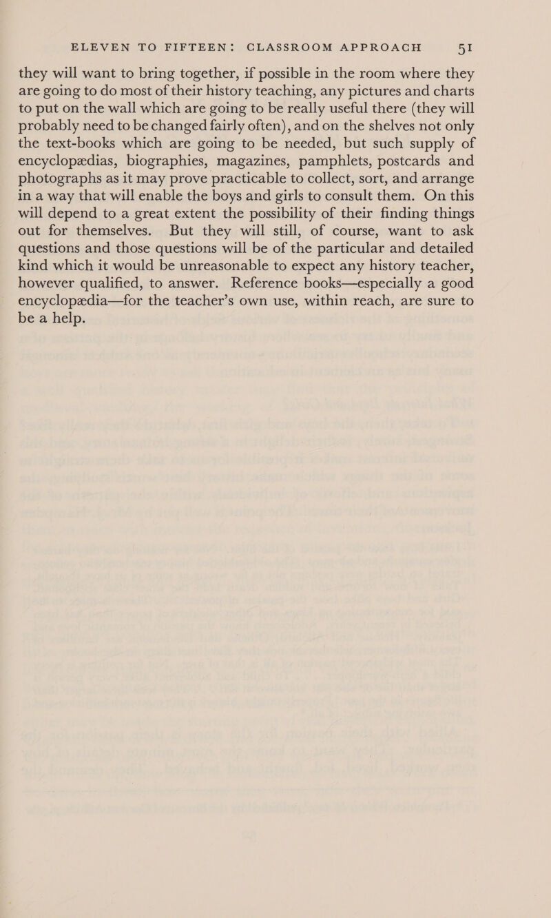 they will want to bring together, if possible in the room where they are going to do most of their history teaching, any pictures and charts to put on the wall which are going to be really useful there (they will probably need to be changed fairly often), and on the shelves not only the text-books which are going to be needed, but such supply of encyclopedias, biographies, magazines, pamphlets, postcards and photographs as it may prove practicable to collect, sort, and arrange in a way that will enable the boys and girls to consult them. On this will depend to a great extent the possibility of their finding things out for themselves. But they will still, of course, want to ask questions and those questions will be of the particular and detailed kind which it would be unreasonable to expect any history teacher, however qualified, to answer. Reference books—especially a good encyclopedia—for the teacher’s own use, within reach, are sure to be a help.