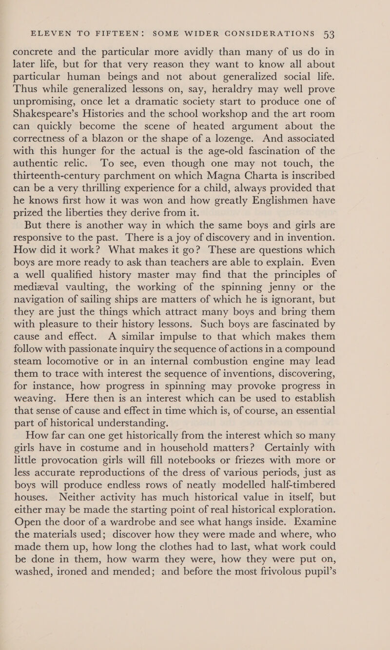 concrete and the particular more avidly than many of us do in later life, but for that very reason they want to know all about particular human beings and not about generalized social life. Thus while generalized lessons on, say, heraldry may well prove unpromising, once let a dramatic society start to produce one of Shakespeare’s Histories and the school workshop and the art room can quickly become the scene of heated argument about the correctness of a blazon or the shape of a lozenge. And associated with this hunger for the actual is the age-old fascination of the authentic relic. ‘To see, even though one may not touch, the thirteenth-century parchment on which Magna Charta is inscribed can be a very thrilling experience for a child, always provided that he knows first how it was won and how greatly Englishmen have prized the liberties they derive from it. But there is another way in which the same boys and girls are responsive to the past. There is a joy of discovery and in invention. How did it work? What makes it go? These are questions which boys are more ready to ask than teachers are able to explain. Even a well qualified history master may find that the principles of medizval vaulting, the working of the spinning jenny or the navigation of sailing ships are matters of which he is ignorant, but they are just the things which attract many boys and bring them with pleasure to their history lessons. Such boys are fascinated by cause and effect. A similar impulse to that which makes them follow with passionate inquiry the sequence of actions in a compound steam locomotive or in an internal combustion engine may lead them to trace with interest the sequence of inventions, discovering, for instance, how progress in spinning may provoke progress in weaving. Here then is an interest which can be used to establish that sense of cause and effect in time which is, of course, an essential part of historical understanding. How far can one get historically from the interest which so many girls have in costume and in household matters? Certainly with little provocation girls will fill notebooks or friezes with more or less accurate reproductions of the dress of various periods, just as boys will produce endless rows of neatly modelled half-timbered houses. Neither activity has much historical value in itself, but either may be made the starting point of real historical exploration. Open the door of a wardrobe and see what hangs inside. Examine the materials used; discover how they were made and where, who made them up, how long the clothes had to last, what work could be done in them, how warm they were, how they were put on, washed, ironed and mended; and before the most frivolous pupil’s