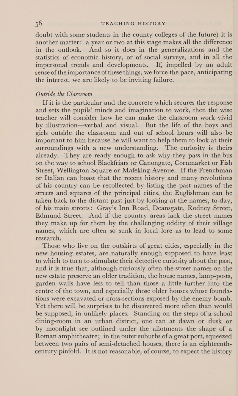 doubt with some students in the county colleges of the future) it is another matter: a year or two at this stage makes all the difference in the outlook. And so it does in the generalizations and the statistics of economic history, or of social surveys, and in all the impersonal trends and developments. If, impelled by an adult sense of the importance of these things, we force the pace, anticipating the interest, we are likely to be inviting failure. Outside the Classroom If it is the particular and the concrete which secures the response and sets the pupils’ minds and imagination to work, then the wise teacher will consider how he can make the classroom work vivid by illustration—verbal and visual. But the life of the boys and girls outside the classroom and out of school hours will also be important to him because he will want to help them to look at their surroundings with a new understanding. ‘The curiosity is theirs already. ‘They are ready enough to ask why they pass in the bus on the way to school Blackfriars or Canongate, Cornmarket or Fish Street, Wellington Square or Mafeking Avenue. If the Frenchman or Italian can boast that the recent history and many revolutions of his country can be recollected by listing the past names of the streets and squares of the principal cities, the Englishman can be taken back to the distant past just by looking at the names, to-day, of his main streets: Gray’s Inn Road, Deansgate, Rodney Street, Edmund Street. And if the country areas lack the street names they make up for them by the challenging oddity of their village names, which are often so sunk in local lore as to lead to some research. Those who live on the outskirts of great cities, especially in the new housing estates, are naturally enough supposed to have least to which to turn to stimulate their detective curiosity about the past, and it is true that, although curiously often the street names on the new estate preserve an older tradition, the house names, lamp-posts, garden walls have less to tell than those a little further into the centre of the town, and especially those older houses whose founda- tions were excavated or cross-sections exposed by the enemy bomb. Yet there will be surprises to be discovered more often than would be supposed, in unlikely places. Standing on the steps of a school dining-room in an urban district, one can at dawn or dusk or by moonlight see outlined under the allotments the shape of a Roman amphitheatre; in the outer suburbs of a great port, squeezed between two pairs of semi-detached houses, there is an eighteenth- century pinfold. It is not reasonable, of course, to expect the history