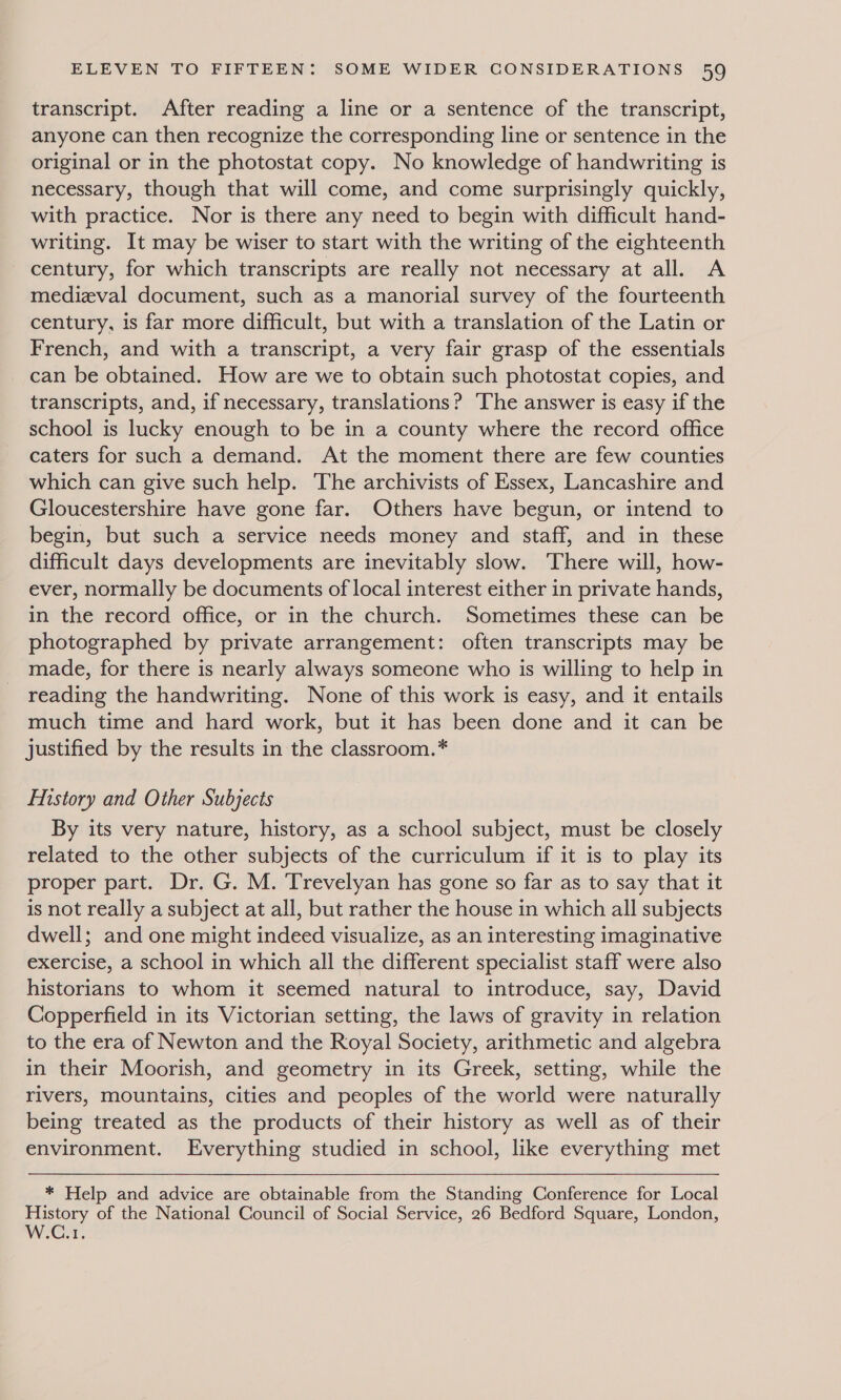 transcript. After reading a line or a sentence of the transcript, anyone can then recognize the corresponding line or sentence in the original or in the photostat copy. No knowledge of handwriting is necessary, though that will come, and come surprisingly quickly, with practice. Nor is there any need to begin with difficult hand- writing. It may be wiser to start with the writing of the eighteenth century, for which transcripts are really not necessary at all. A medieval document, such as a manorial survey of the fourteenth century, is far more difficult, but with a translation of the Latin or French, and with a transcript, a very fair grasp of the essentials can be obtained. How are we to obtain such photostat copies, and transcripts, and, if necessary, translations? ‘The answer is easy if the school is lucky enough to be in a county where the record office caters for such a demand. At the moment there are few counties which can give such help. The archivists of Essex, Lancashire and Gloucestershire have gone far. Others have begun, or intend to begin, but such a service needs money and staff, and in these difficult days developments are inevitably slow. There will, how- ever, normally be documents of local interest either in private hands, in the record office, or in the church. Sometimes these can be photographed by private arrangement: often transcripts may be made, for there is nearly always someone who is willing to help in reading the handwriting. None of this work is easy, and it entails much time and hard work, but it has been done and it can be justified by the results in the classroom.* History and Other Subjects By its very nature, history, as a school subject, must be closely related to the other subjects of the curriculum if it is to play its proper part. Dr. G. M. Trevelyan has gone so far as to say that it is not really a subject at all, but rather the house in which all subjects dwell; and one might indeed visualize, as an interesting imaginative exercise, a school in which all the different specialist staff were also historians to whom it seemed natural to introduce, say, David Copperfield in its Victorian setting, the laws of gravity in relation to the era of Newton and the Royal Society, arithmetic and algebra in their Moorish, and geometry in its Greek, setting, while the rivers, mountains, cities and peoples of the world were naturally being treated as the products of their history as well as of their environment. Everything studied in school, like everything met  * Help and advice are obtainable from the Standing Conference for Local History of the National Council of Social Service, 26 Bedford Square, London, WW Ce,