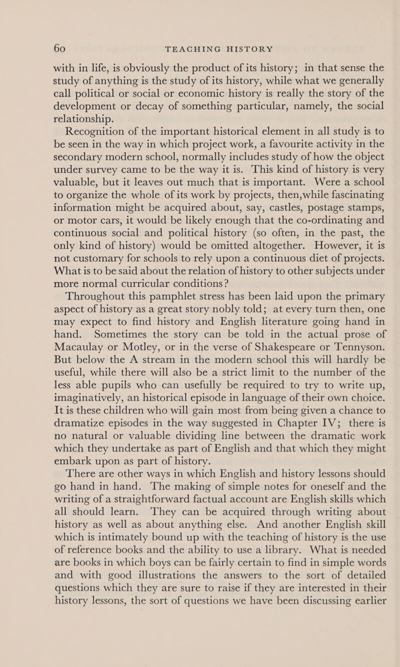 with in life, is obviously the product of its history; in that sense the study of anything is the study of its history, while what we generally call political or social or economic history is really the story of the development or decay of something particular, namely, the social relationship. Recognition of the important historical element in all study is to be seen in the way in which project work, a favourite activity in the secondary modern school, normally includes study of how the object under survey came to be the way it is. This kind of history is very valuable, but it leaves out much that is important. Were a school to organize the whole of its work by projects, then,while fascinating information might be acquired about, say, castles, postage stamps, or motor cars, it would be likely enough that the co-ordinating and continuous social and political history (so often, in the past, the only kind of history) would be omitted altogether. However, it is not customary for schools to rely upon a continuous diet of projects. What is to be said about the relation of history to other subjects under more normal curricular conditions ? Throughout this pamphlet stress has been laid upon the primary aspect of history as a great story nobly told; at every turn then, one may expect to find history and English literature going hand in hand. Sometimes the story can be told in the actual prose of Macaulay or Motley, or in the verse of Shakespeare or ‘Tennyson. But below the A stream in the modern school this will hardly be useful, while there will also be a strict limit to the number of the less able pupils who can usefully be required to try to write up, imaginatively, an historical episode in language of their own choice. It is these children who will gain most from being given a chance to dramatize episodes in the way suggested in Chapter IV; there is no natural or valuable dividing line between the dramatic work which they undertake as part of English and that which they might embark upon as part of history. There are other ways in which English and history lessons should go hand in hand. The making of simple notes for oneself and the writing of a straightforward factual account are English skills which all should learn. They can be acquired through writing about history as well as about anything else. And another English skill which is intimately bound up with the teaching of history is the use of reference books and the ability to use a library. What is needed are books in which boys can be fairly certain to find in simple words and with good illustrations the answers to the sort of detailed questions which they are sure to raise if they are interested in their history lessons, the sort of questions we have been discussing earlier