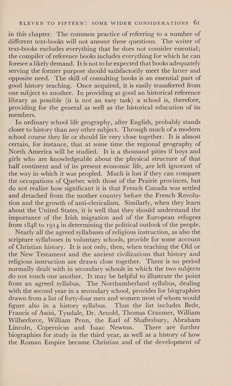 in this chapter. The common practice of referring to a number of different text-books will not answer these questions. ‘The writer of text-books excludes everything that he does not consider essential ; the compiler of reference books includes everything for which he can foresee a likely demand. It is not to be expected that books adequately serving the former purpose should satisfactorily meet the latter and opposite need. The skill of consulting books is an essential part of good history teaching. Once acquired, it is easily transferred from one subject to another. In providing as good an historical reference library as possible (it is not an easy task) a school is, therefore, providing for the general as well as the historical education of its members. In ordinary school life geography, after English, probably stands closer to history than any other subject. ‘Through much of a modern school course they lie or should lie very close together. It is almost certain, for instance, that at some time the regional geography of North America will be studied. It is a thousand pities if boys and girls who are knowledgeable about the physical structure of that half continent and of its present economic life, are left ignorant of the way in which it was peopled. Much is lost if they can compare the occupations of Quebec with those of the Prairie provinces, but do not realize how significant it is that French Canada was settled and detached from the mother country before the French Revolu- tion and the growth of anti-clericalism. Similarly, when they learn about the United States, it is well that they should understand the importance of the Irish migration and of the European refugees from 1848 to 1914 in determining the political outlook of the people. Nearly all the agreed syllabuses of religious instruction, as also the scripture syllabuses in voluntary schools, provide for some account of Christian history. It is not only, then, when teaching the Old or the New Testament and the ancient civilizations that history and religious instruction are drawn close together. There is no period normally dealt with in secondary schools in which the two subjects do not touch one another. It may be helpful to illustrate the point from an agreed syllabus. The Northumberland syllabus, dealing with the second year in a secondary school, provides for biographies drawn from a list of forty-four men and women most of whom would figure also in a history syllabus. Thus the list includes Bede, Francis of Assisi, Tyndale, Dr. Arnold, Thomas Cranmer, William Wilberforce, William Penn, the Earl of Shaftesbury, Abraham Lincoln, Copernicus and Isaac Newton. ‘There are further biographies for study in the third year, as well as a history of how the Roman Empire became Christian and of the development of