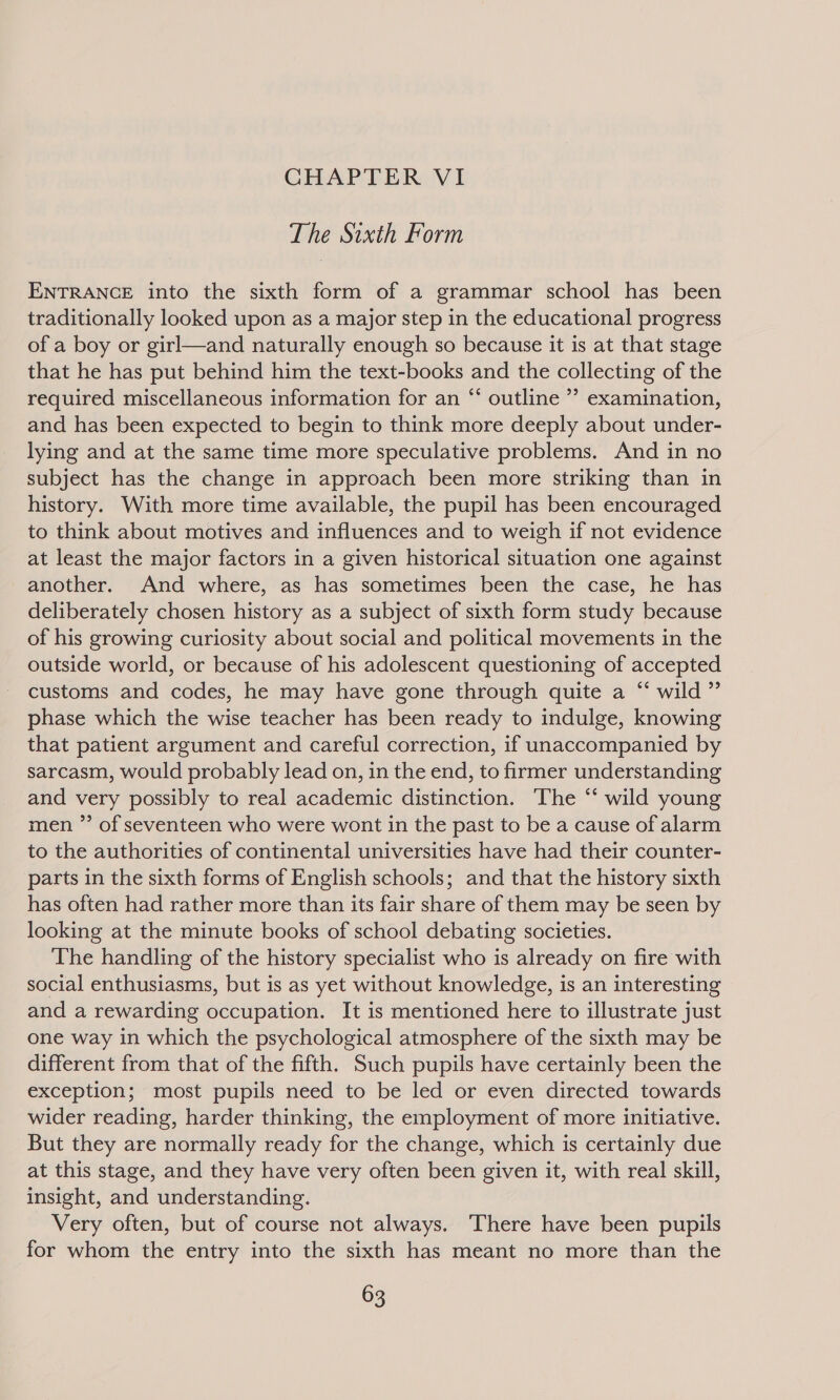 CHAPTER VI The Sixth Form ENTRANCE into the sixth form of a grammar school has been traditionally looked upon as a major step in the educational progress of a boy or girl—and naturally enough so because it is at that stage that he has put behind him the text-books and the collecting of the required miscellaneous information for an “ outline ’” examination, and has been expected to begin to think more deeply about under- lying and at the same time more speculative problems. And in no subject has the change in approach been more striking than in history. With more time available, the pupil has been encouraged to think about motives and influences and to weigh if not evidence at least the major factors in a given historical situation one against another. And where, as has sometimes been the case, he has deliberately chosen history as a subject of sixth form study because of his growing curiosity about social and political movements in the outside world, or because of his adolescent questioning of accepted customs and codes, he may have gone through quite a “ wild” phase which the wise teacher has been ready to indulge, knowing that patient argument and careful correction, if unaccompanied by sarcasm, would probably lead on, in the end, to firmer understanding and very possibly to real academic distinction. The “‘ wild young men ”’ of seventeen who were wont in the past to be a cause of alarm to the authorities of continental universities have had their counter- parts in the sixth forms of English schools; and that the history sixth has often had rather more than its fair share of them may be seen by looking at the minute books of school debating societies. The handling of the history specialist who is already on fire with social enthusiasms, but is as yet without knowledge, is an interesting and a rewarding occupation. It is mentioned here to illustrate just one way in which the psychological atmosphere of the sixth may be different from that of the fifth. Such pupils have certainly been the exception; most pupils need to be led or even directed towards wider reading, harder thinking, the employment of more initiative. But they are normally ready for the change, which is certainly due at this stage, and they have very often been given it, with real skill, insight, and understanding. Very often, but of course not always. There have been pupils for whom the entry into the sixth has meant no more than the