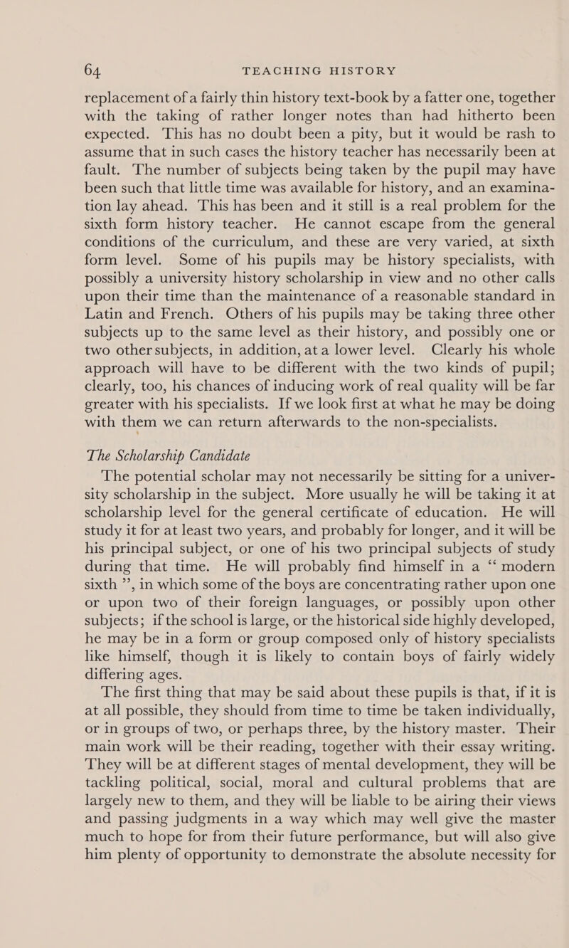 replacement of a fairly thin history text-book by a fatter one, together with the taking of rather longer notes than had hitherto been expected. This has no doubt been a pity, but it would be rash to assume that in such cases the history teacher has necessarily been at fault. The number of subjects being taken by the pupil may have been such that little time was available for history, and an examina- tion lay ahead. This has been and it still is a real problem for the sixth form history teacher. He cannot escape from the general conditions of the curriculum, and these are very varied, at sixth form level. Some of his pupils may be history specialists, with possibly a university history scholarship in view and no other calls upon their time than the maintenance of a reasonable standard in Latin and French. Others of his pupils may be taking three other subjects up to the same level as their history, and possibly one or two other subjects, in addition, ata lower level. Clearly his whole approach will have to be different with the two kinds of pupil; clearly, too, his chances of inducing work of real quality will be far greater with his specialists. If we look first at what he may be doing with them we can return afterwards to the non-specialists. The Scholarship Candidate The potential scholar may not necessarily be sitting for a univer- sity scholarship in the subject. More usually he will be taking it at scholarship level for the general certificate of education. He will study it for at least two years, and probably for longer, and it will be his principal subject, or one of his two principal subjects of study during that time. He will probably find himself in a ‘‘ modern sixth ’’, in which some of the boys are concentrating rather upon one or upon two of their foreign languages, or possibly upon other subjects; if the school is large, or the historical side highly developed, he may be in a form or group composed only of history specialists like himself, though it is likely to contain boys of fairly widely differing ages. The first thing that may be said about these pupils is that, if it is at all possible, they should from time to time be taken individually, or in groups of two, or perhaps three, by the history master. Their main work will be their reading, together with their essay writing. They will be at different stages of mental development, they will be tackling political, social, moral and cultural problems that are largely new to them, and they will be liable to be airing their views and passing judgments in a way which may well give the master much to hope for from their future performance, but will also give him plenty of opportunity to demonstrate the absolute necessity for