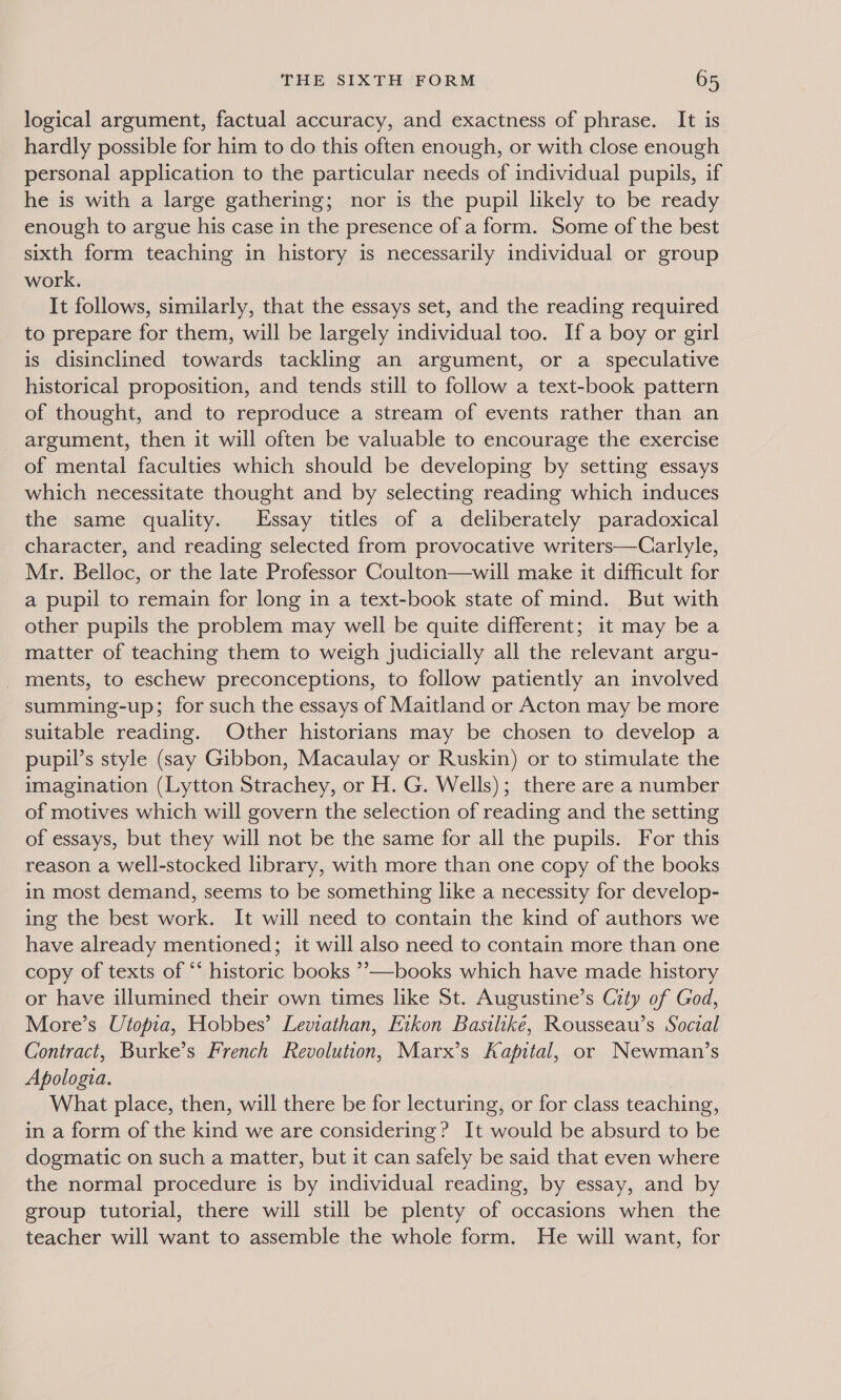logical argument, factual accuracy, and exactness of phrase. It is hardly possible for him to do this often enough, or with close enough personal application to the particular needs of individual pupils, if he is with a large gathering; nor is the pupil likely to be ready enough to argue his case in the presence of a form. Some of the best sixth form teaching in history is necessarily individual or group work. It follows, similarly, that the essays set, and the reading required to prepare for them, will be largely individual too. Ifa boy or girl is disinclined towards tackling an argument, or a speculative historical proposition, and tends still to follow a text-book pattern of thought, and to reproduce a stream of events rather than an - argument, then it will often be valuable to encourage the exercise of mental faculties which should be developing by setting essays which necessitate thought and by selecting reading which induces the same quality. Essay titles of a deliberately paradoxical character, and reading selected from provocative writers—Carlyle, Mr. Belloc, or the late Professor Coulton—will make it difficult for a pupil to remain for long in a text-book state of mind. But with other pupils the problem may well be quite different; it may be a matter of teaching them to weigh judicially all the relevant argu- _ ments, to eschew preconceptions, to follow patiently an involved summing-up; for such the essays of Maitland or Acton may be more suitable reading. Other historians may be chosen to develop a pupil’s style (say Gibbon, Macaulay or Ruskin) or to stimulate the imagination (Lytton Strachey, or H. G. Wells); there are a number of motives which will govern the selection of reading and the setting of essays, but they will not be the same for all the pupils. For this reason a well-stocked library, with more than one copy of the books in most demand, seems to be something like a necessity for develop- ing the best work. It will need to contain the kind of authors we have already mentioned; it will also need to contain more than one copy of texts of ‘‘ historic books ”—books which have made history or have illumined their own times like St. Augustine’s City of God, More’s Utopia, Hobbes’ Leviathan, Etkon Basilike, Rousseau’s Social Contract, Burke’s French Revolution, Marx’s Kapital, or Newman’s Apologia. | What place, then, will there be for lecturing, or for class teaching, in a form of the kind we are considering? It would be absurd to be dogmatic on such a matter, but it can safely be said that even where the normal procedure is by individual reading, by essay, and by group tutorial, there will still be plenty of occasions when the teacher will want to assemble the whole form. He will want, for
