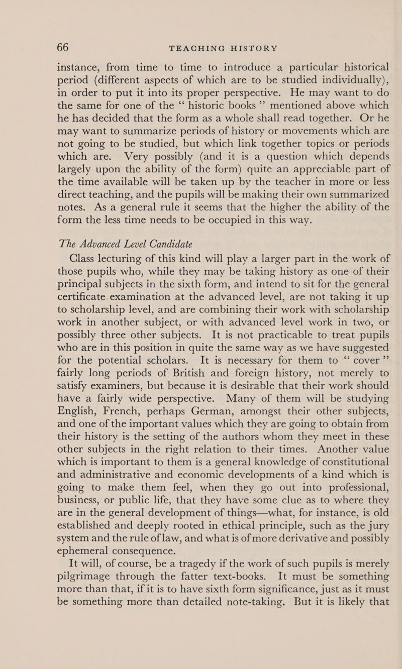 instance, from time to time to introduce a particular historical period (different aspects of which are to be studied individually), in order to put it into its proper perspective. He may want to do the same for one of the “‘ historic books ’? mentioned above which he has decided that the form as a whole shall read together. Or he may want to summarize periods of history or movements which are not going to be studied, but which link together topics or periods which are. Very possibly (and it is a question which depends largely upon the ability of the form) quite an appreciable part of the time available will be taken up by the teacher in more or less direct teaching, and the pupils will be making their own summarized notes. As a general rule it seems that the higher the ability of the form the less time needs to be occupied in this way. The Advanced Level Candidate Class lecturing of this kind will play a larger part in the work of those pupils who, while they may be taking history as one of their principal subjects in the sixth form, and intend to sit for the general certificate examination at the advanced level, are not taking it up to scholarship level, and are combining their work with scholarship work in another subject, or with advanced level work in two, or possibly three other subjects. It is not practicable to treat pupils who are in this position in quite the same way as we have suggested for the potential scholars. It is necessary for them to “ cover ”’ fairly long periods of British and foreign history, not merely to satisfy examiners, but because it is desirable that their work should have a fairly wide perspective. Many of them will be studying English, French, perhaps German, amongst their other subjects, and one of the important values which they are going to obtain from their history is the setting of the authors whom they meet in these other subjects in the right relation to their times. Another value which is important to them is a general knowledge of constitutional and administrative and economic developments of a kind which is going to make them feel, when they go out into professional, business, or public life, that they have some clue as to where they are in the general development of things—what, for instance, is old established and deeply rooted in ethical principle, such as the jury system and the rule of law, and what is of more derivative and possibly ephemeral consequence. It will, of course, be a tragedy if the work of such pupils is merely pilgrimage through the fatter text-books. It must be something more than that, if it is to have sixth form significance, just as it must be something more than detailed note-taking. But it is likely that