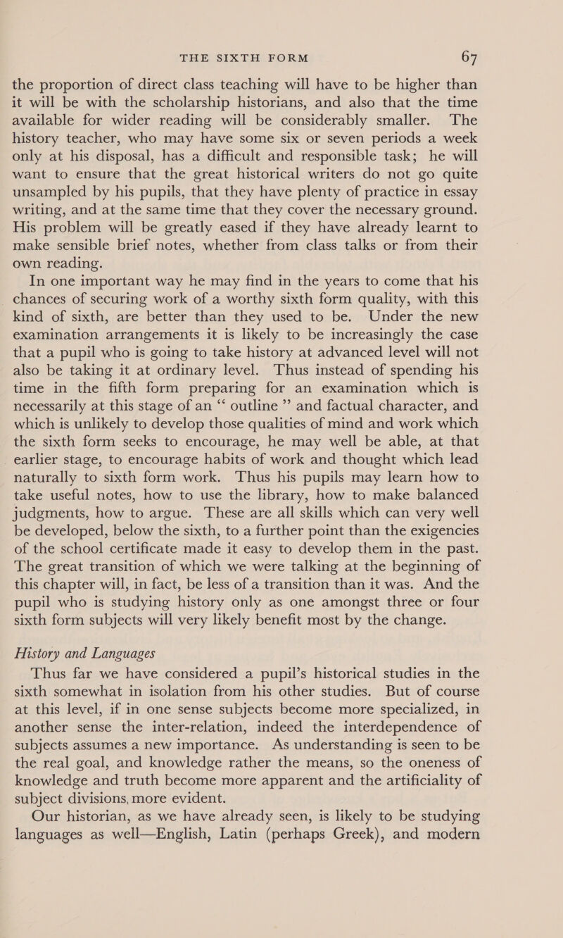the proportion of direct class teaching will have to be higher than it will be with the scholarship historians, and also that the time available for wider reading will be considerably smaller. The history teacher, who may have some six or seven periods a week only at his disposal, has a difficult and responsible task; he will want to ensure that the great historical writers do not go quite unsampled by his pupils, that they have plenty of practice in essay writing, and at the same time that they cover the necessary ground. His problem will be greatly eased if they have already learnt to make sensible brief notes, whether from class talks or from their own reading. In one important way he may find in the years to come that his _ chances of securing work of a worthy sixth form quality, with this kind of sixth, are better than they used to be. Under the new examination arrangements it is likely to be increasingly the case that a pupil who is going to take history at advanced level will not also be taking it at ordinary level. ‘Thus instead of spending his time in the fifth form preparing for an examination which is necessarily at this stage of an “‘ outline ’’ and factual character, and which is unlikely to develop those qualities of mind and work which the sixth form seeks to encourage, he may well be able, at that _ earlier stage, to encourage habits of work and thought which lead naturally to sixth form work. Thus his pupils may learn how to take useful notes, how to use the library, how to make balanced judgments, how to argue. These are all skills which can very well be developed, below the sixth, to a further point than the exigencies of the school certificate made it easy to develop them in the past. The great transition of which we were talking at the beginning of this chapter will, in fact, be less of a transition than it was. And the pupil who is studying history only as one amongst three or four sixth form subjects will very likely benefit most by the change. Mistory and Languages Thus far we have considered a pupil’s historical studies in the sixth somewhat in isolation from his other studies. But of course at this level, if in one sense subjects become more specialized, in another sense the inter-relation, indeed the interdependence of subjects assumes a new importance. As understanding is seen to be the real goal, and knowledge rather the means, so the oneness of knowledge and truth become more apparent and the artificiality of subject divisions, more evident. Our historian, as we have already seen, is likely to be studying languages as well—English, Latin (perhaps Greek), and modern