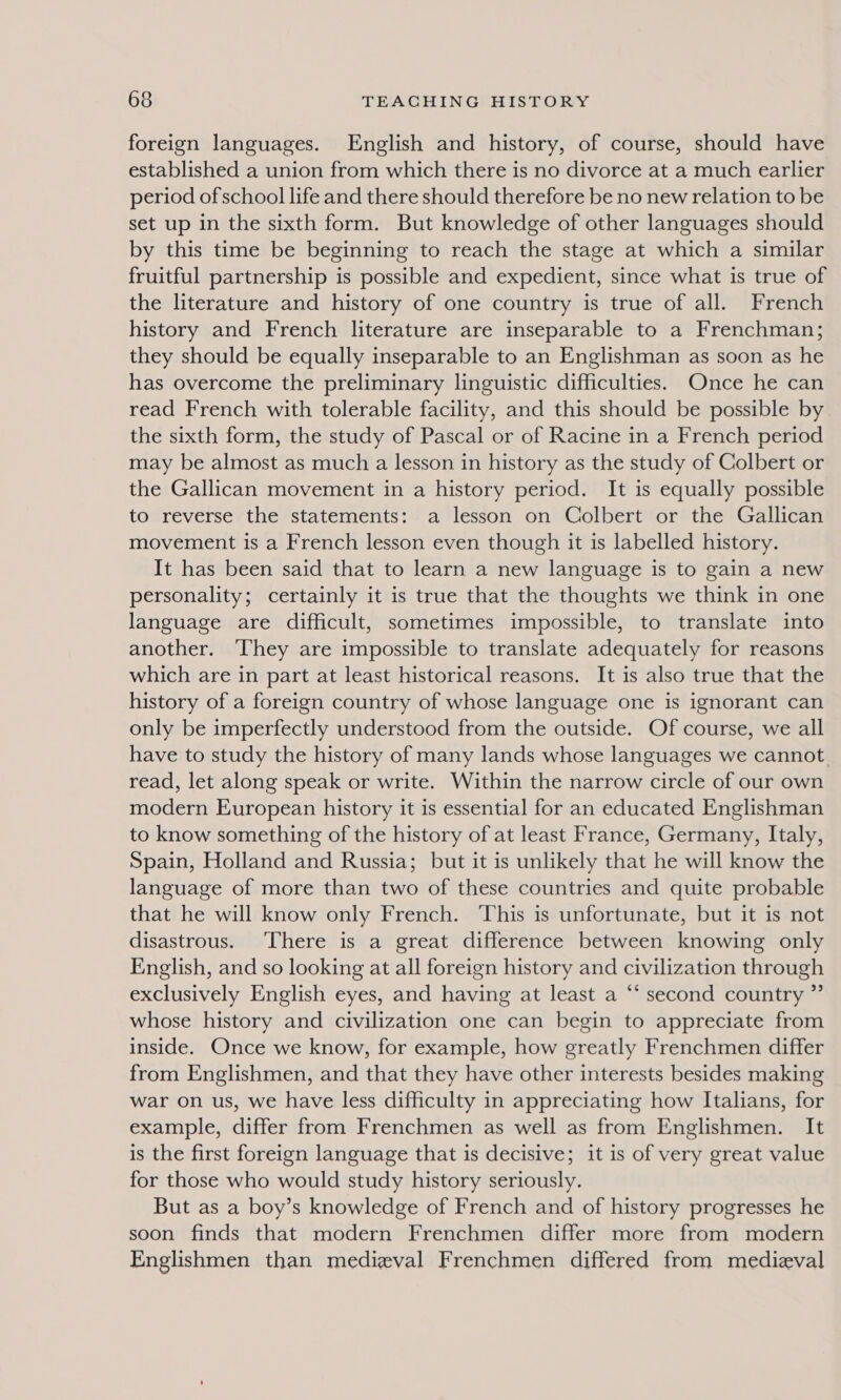 foreign languages. English and history, of course, should have established a union from which there is no divorce at a much earlier period of school life and there should therefore be no new relation to be set up in the sixth form. But knowledge of other languages should by this time be beginning to reach the stage at which a similar fruitful partnership is possible and expedient, since what is true of the literature and history of one country is true of all. French history and French literature are inseparable to a Frenchman; they should be equally inseparable to an Englishman as soon as he has overcome the preliminary linguistic difficulties. Once he can read French with tolerable facility, and this should be possible by the sixth form, the study of Pascal or of Racine in a French period may be almost as much a lesson in history as the study of Colbert or the Gallican movement in a history period. It is equally possible to reverse the statements: a lesson on Colbert or the Gallican movement is a French lesson even though it is labelled history. It has been said that to learn a new language is to gain a new personality; certainly it is true that the thoughts we think in one language are difficult, sometimes impossible, to translate into another. ‘They are impossible to translate adequately for reasons which are in part at least historical reasons. It is also true that the history of a foreign country of whose language one is ignorant can only be imperfectly understood from the outside. Of course, we all have to study the history of many lands whose languages we cannot read, let along speak or write. Within the narrow circle of our own modern European history it is essential for an educated Englishman to know something of the history of at least France, Germany, Italy, Spain, Holland and Russia; but it is unlikely that he will know the language of more than two of these countries and quite probable that he will know only French. This is unfortunate, but it is not disastrous. ‘There is a great difference between knowing only English, and so looking at all foreign history and civilization through exclusively English eyes, and having at least a “‘ second country ” whose history and civilization one can begin to appreciate from inside. Once we know, for example, how greatly Frenchmen differ from Englishmen, and that they have other interests besides making war on us, we have less difficulty in appreciating how Italians, for example, differ from Frenchmen as well as from Englishmen. It is the first foreign language that is decisive; it is of very great value for those who would study history seriously. But as a boy’s knowledge of French and of history progresses he soon finds that modern Frenchmen differ more from modern Englishmen than medieval Frenchmen differed from medieval