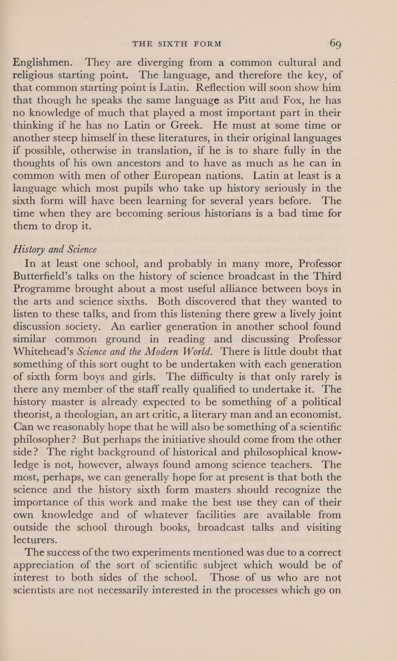 Englishmen. ‘They are diverging from a common cultural and religious starting point. ‘The language, and therefore the key, of that common starting point is Latin. Reflection will soon show him that though he speaks the same language as Pitt and Fox, he has no knowledge of much that played a most important part in their thinking if he has no Latin or Greek. He must at some time or another steep himself in these literatures, in their original languages if possible, otherwise in translation, if he is to share fully in the thoughts of his own ancestors and to have as much as he can in common with men of other European nations. Latin at least is a language which most pupils who take up history seriously in the sixth form will have been learning for several years before. ‘The time when they are becoming serious historians is a bad time for them to drop it. History and Science In at least one school, and probably in many more, Professor Butterfield’s talks on the history of science broadcast in the Third Programme brought about a most useful alliance between boys in the arts and science sixths. Both discovered that they wanted to listen to these talks, and from this listening there grew a lively joint discussion society. An earlier generation in another school found similar common ground in reading and discussing Professor Whitehead’s Science and the Modern World. ‘There is little doubt that something of this sort ought to be undertaken with each generation of sixth form boys and girls. The difficulty is that only rarely is there any member of the staff really qualified to undertake it. The history master is already expected to be something of a political theorist, a theologian, an art critic, a literary man and an economist. Can we reasonably hope that he will also be something of a scientific philosopher? But perhaps the initiative should come from the other side? The right background of historical and philosophical know- ledge is not, however, always found among science teachers. The most, perhaps, we can generally hope for at present is that both the science and the history sixth form masters should recognize the importance of this work and make the best use they can of their own knowledge and of whatever facilities are available from outside the school through books, broadcast talks and visiting lecturers. The success of the two experiments mentioned was due to a correct appreciation of the sort of scientific subject which would be of interest to both sides of the school. ‘Those of us who are not scientists are not necessarily interested in the processes which go on