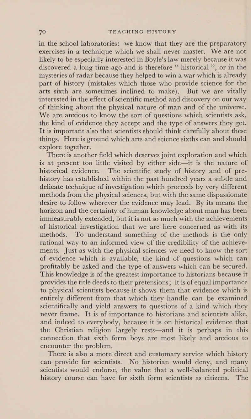 in the school laboratories: we know that they are the preparatory exercises in a technique which we shall never master. We are not likely to be especially interested in Boyle’s law merely because it was discovered a long time ago and is therefore “ historical ’’, or in the mysteries of radar because they helped to win a war which is already part of history (mistakes which those who provide science for the arts sixth are sometimes inclined to make). But we are vitally interested in the effect of scientific method and discovery on our way of thinking about the physical nature of man and of the universe. We are anxious to know the sort of questions which scientists ask, the kind of evidence they accept and the type of answers they get. It is important also that scientists should think carefully about these things. Here is ground which arts and science sixths can and should explore together. There is another field which deserves joint exploration and which is at present too little visited by either side—it is the nature of historical evidence. The scientific study of history and of pre- history has established within the past hundred years a subtle and delicate technique of investigation which proceeds by very different methods from the physical sciences, but with the same dispassionate desire to follow wherever the evidence may lead. By its means the horizon and the certainty of human knowledge about man has been immeasurably extended, but it is not so much with the achievements of historical investigation that we are here concerned as with its methods. ‘To understand something of the methods is the only rational way to an informed view of the credibility of the achieve- ments. Just as with the physical sciences we need to know the sort of evidence which is available, the kind of questions which can profitably be asked and the type of answers which can be secured. This knowledge is of the greatest importance to historians because it provides the title deeds to their pretensions; it is of equal importance to physical scientists because it shows them that evidence which 1s entirely different from that which they handle can be examined scientifically and yield answers to questions of a kind which they never frame. It is of importance to historians and scientists alike, and indeed to everybody, because it is on historical evidence that the Christian religion largely rests—and it is perhaps in this connection that sixth form boys are most likely and anxious to encounter the problem. There is also a more direct and customary service which history can provide for scientists. No historian would deny, and many scientists would endorse, the value that a well-balanced political history course can have for sixth form scientists as citizens. ‘The