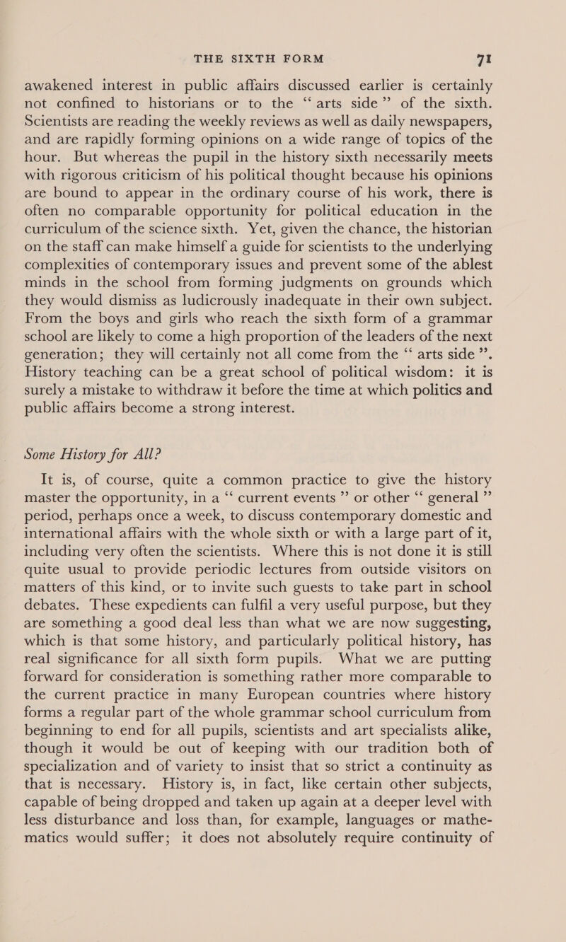 awakened interest in public affairs discussed earlier is certainly not confined to historians or to the “‘arts side” of the sixth. Scientists are reading the weekly reviews as well as daily newspapers, and are rapidly forming opinions on a wide range of topics of the hour. But whereas the pupil in the history sixth necessarily meets with rigorous criticism of his political thought because his opinions are bound to appear in the ordinary course of his work, there is often no comparable opportunity for political education in the curriculum of the science sixth. Yet, given the chance, the historian on the staff can make himself a guide for scientists to the underlying complexities of contemporary issues and prevent some of the ablest minds in the school from forming judgments on grounds which they would dismiss as ludicrously inadequate in their own subject. From the boys and girls who reach the sixth form of a grammar school are likely to come a high proportion of the leaders of the next generation; they will certainly not all come from the “‘ arts side ”’. History teaching can be a great school of political wisdom: it is surely a mistake to withdraw it before the time at which politics and public affairs become a strong interest. Some History for All? It is, of course, quite a common practice to give the history master the opportunity, in a “‘ current events ”’ or other “ general ” period, perhaps once a week, to discuss contemporary domestic and international affairs with the whole sixth or with a large part of it, including very often the scientists. Where this is not done it is still quite usual to provide periodic lectures from outside visitors on matters of this kind, or to invite such guests to take part in school debates. These expedients can fulfil a very useful purpose, but they are something a good deal less than what we are now suggesting, which is that some history, and particularly political history, has real significance for all sixth form pupils. What we are putting forward for consideration is something rather more comparable to the current practice in many European countries where history forms a regular part of the whole grammar school curriculum from beginning to end for all pupils, scientists and art specialists alike, though it would be out of keeping with our tradition both of specialization and of variety to insist that so strict a continuity as that is necessary. History is, in fact, like certain other subjects, capable of being dropped and taken up again at a deeper level with less disturbance and loss than, for example, languages or mathe- matics would suffer; it does not absolutely require continuity of