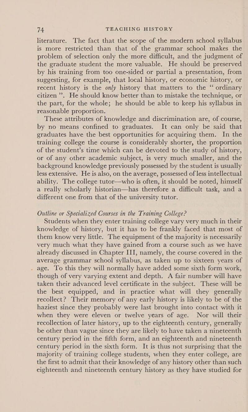 literature. The fact that the scope of the modern school syllabus is more restricted than that of the grammar school makes the problem of selection only the more difficult, and the judgment of the graduate student the more valuable. He should be preserved by his training from too one-sided or partial a presentation, from suggesting, for example, that local history, or economic history, or recent history is the only history that matters to the “ ordinary citizen ’’. He should know better than to mistake the technique, or the part, for the whole; he should be able to keep his syllabus in reasonable proportion. These attributes of knowledge and discrimination are, of course, by no means confined to graduates. It can only be said that graduates have the best opportunities for acquiring them. In the training college the course is considerably shorter, the proportion of the student’s time which can be devoted to the study of history, or of any other academic subject, is very much smaller, and the background knowledge previously possessed by the student is usually less extensive. He is also, on the average, possessed of less intellectual ability. The college tutor—who is often, it should be noted, himself a really scholarly historian—has therefore a difficult task, and a different one from that of the university tutor. Outline or Specialized Courses in the Training College? Students when they enter training college vary very much in their knowledge of history, but it has to be frankly faced that most of them know very little. ‘The equipment of the majority is necessarily very much what they have gained from a course such as we have already discussed in Chapter III, namely, the course covered in the average grammar school syllabus, as taken up to sixteen years of . age. To this they will normally have added some sixth form work, though of very varying extent and depth. A fair number will have taken their advanced level certificate in the subject. These will be the best equipped, and in practice what will they generally recollect? Their memory of any early history is likely to be of the haziest since they probably were last brought into contact with it when they were eleven or twelve years of age. Nor will their recollection of later history, up to the eighteenth century, generally be other than vague since they are likely to have taken a nineteenth century period in the fifth form, and an eighteenth and nineteenth century period in the sixth form. It is thus not surprising that the majority of training college students, when they enter college, are the first to admit that their knowledge of any history other than such eighteenth and nineteenth century history as they have studied for