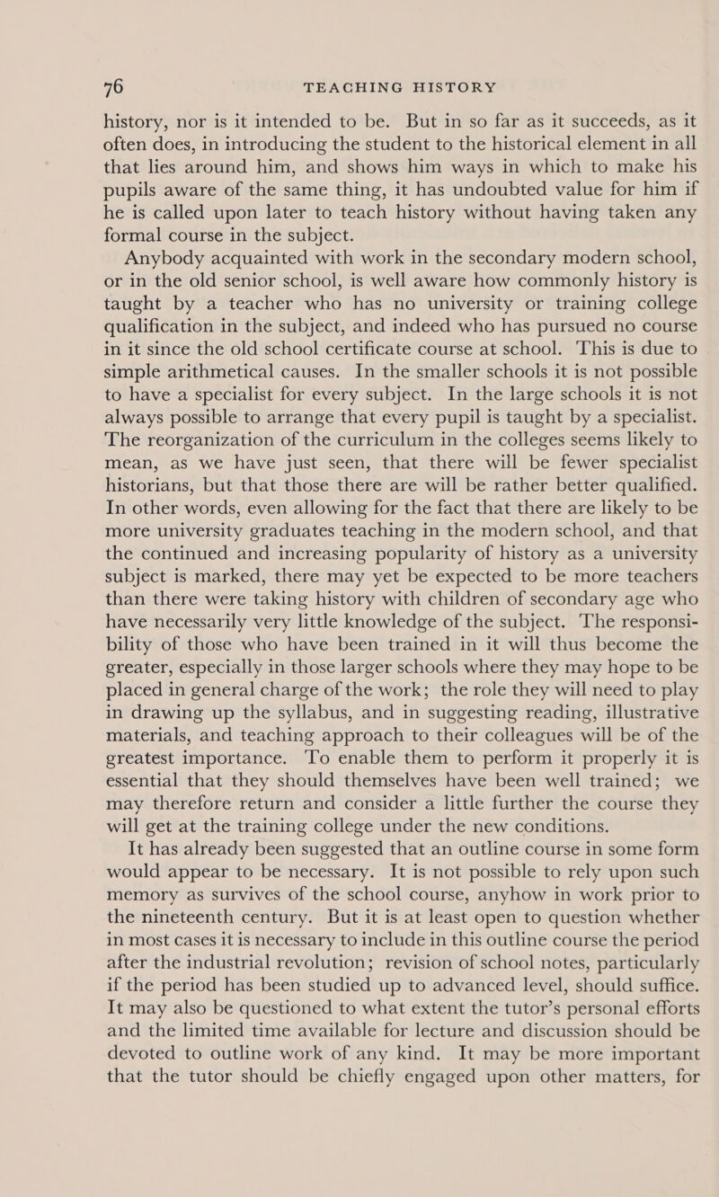 history, nor is it intended to be. But in so far as it succeeds, as it often does, in introducing the student to the historical element in all that lies around him, and shows him ways in which to make his pupils aware of the same thing, it has undoubted value for him if he is called upon later to teach history without having taken any formal course in the subject. Anybody acquainted with work in the secondary modern school, or in the old senior school, is well aware how commonly history is taught by a teacher who has no university or training college qualification in the subject, and indeed who has pursued no course in it since the old school certificate course at school. This is due to simple arithmetical causes. In the smaller schools it is not possible to have a specialist for every subject. In the large schools it is not always possible to arrange that every pupil is taught by a specialist. The reorganization of the curriculum in the colleges seems likely to mean, as we have just seen, that there will be fewer specialist historians, but that those there are will be rather better qualified. In other words, even allowing for the fact that there are likely to be more university graduates teaching in the modern school, and that the continued and increasing popularity of history as a university subject is marked, there may yet be expected to be more teachers than there were taking history with children of secondary age who have necessarily very little knowledge of the subject. ‘The responsi- bility of those who have been trained in it will thus become the greater, especially in those larger schools where they may hope to be placed in general charge of the work; the role they will need to play in drawing up the syllabus, and in suggesting reading, illustrative materials, and teaching approach to their colleagues will be of the greatest importance. ‘To enable them to perform it properly it is essential that they should themselves have been well trained; we may therefore return and consider a little further the course they will get at the training college under the new conditions. It has already been suggested that an outline course in some form would appear to be necessary. It is not possible to rely upon such memory as survives of the school course, anyhow in work prior to the nineteenth century. But it is at least open to question whether in most cases it is necessary to include in this outline course the period after the industrial revolution; revision of school notes, particularly if the period has been studied up to advanced level, should suffice. It may also be questioned to what extent the tutor’s personal efforts and the limited time available for lecture and discussion should be devoted to outline work of any kind. It may be more important that the tutor should be chiefly engaged upon other matters, for