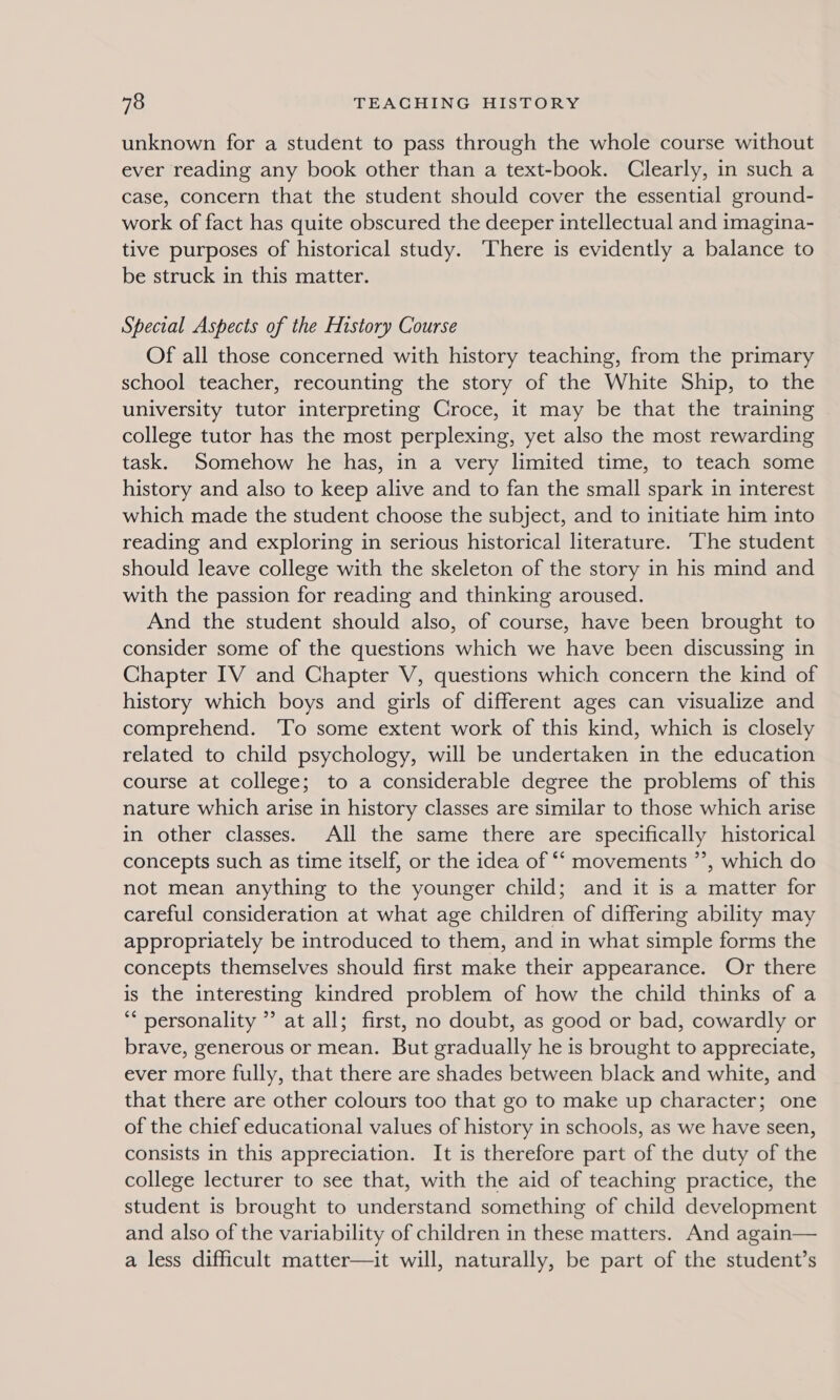 unknown for a student to pass through the whole course without ever reading any book other than a text-book. Clearly, in such a case, concern that the student should cover the essential ground- work of fact has quite obscured the deeper intellectual and imagina- tive purposes of historical study. ‘There is evidently a balance to be struck in this matter. Special Aspects of the History Course Of all those concerned with history teaching, from the primary school teacher, recounting the story of the White Ship, to the university tutor interpreting Croce, it may be that the training college tutor has the most perplexing, yet also the most rewarding task. Somehow he has, in a very limited time, to teach some history and also to keep alive and to fan the small spark in interest which made the student choose the subject, and to initiate him into reading and exploring in serious historical literature. The student should leave college with the skeleton of the story in his mind and with the passion for reading and thinking aroused. And the student should also, of course, have been brought to consider some of the questions which we have been discussing in Chapter IV and Chapter V, questions which concern the kind of history which boys and girls of different ages can visualize and comprehend. To some extent work of this kind, which is closely related to child psychology, will be undertaken in the education course at college; to a considerable degree the problems of this nature which arise in history classes are similar to those which arise in other classes. All the same there are specifically historical concepts such as time itself, or the idea of *‘ movements ”’, which do not mean anything to the younger child; and it is a matter for careful consideration at what age children of differing ability may appropriately be introduced to them, and in what simple forms the concepts themselves should first make their appearance. Or there is the interesting kindred problem of how the child thinks of a ** personality ” at all; first, no doubt, as good or bad, cowardly or brave, generous or mean. But gradually he is brought to appreciate, ever more fully, that there are shades between black and white, and that there are other colours too that go to make up character; one of the chief educational values of history in schools, as we have seen, consists in this appreciation. It is therefore part of the duty of the college lecturer to see that, with the aid of teaching practice, the student is brought to understand something of child development and also of the variability of children in these matters. And again— a less difficult matter—it will, naturally, be part of the student’s