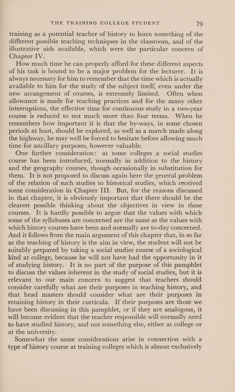 training as a potential teacher of history to learn something of the different possible teaching techniques in the classroom, and of the illustrative aids available, which were the particular concern of Chapter IV. How much time he can properly afford for these different aspects of his task is bound to be a major problem for the lecturer. It is always necessary for him to remember that the time which is actually available to him for the study of the subject itself, even under the new arrangement of courses, is extremely limited. Often when allowance is made for teaching practices and for the many other interruptions, the effective time for continuous study in a two-year course is reduced to not much more than four terms. When he remembers how important it is that the by-ways, in some chosen periods at least, should be explored, as well as a march made along the highway, he may well be forced to hesitate before allowing much time for ancillary purposes, however valuable. One further consideration: at some colleges a social studies course has been introduced, normally in addition to the history and the geography courses, though occasionally in substitution for them. It is not proposed to discuss again here the general problem of the relation of such studies to historical studies, which received some consideration in Chapter III. But, for the reasons discussed in that chapter, it is obviously important that there should be the clearest possible thinking about the objectives in view in these courses. It is hardly possible to argue that the values with which some of the syllabuses are concerned are the same as the values with which history courses have been and normally are to-day concerned. And it follows from the main argument of this chapter that, in so far as the teaching of history is the aim in view, the student will not be suitably prepared by taking a social studies course of a sociological kind at college, because he will not have had the opportunity in it of studying history. It is no part of the purpose of this pamphlet to discuss the values inherent in the study of social studies, but it is relevant to our main concern to suggest that teachers should consider carefully what are their purposes in teaching history, and that head masters should consider what are their purposes in retaining history in their curricula. If their purposes are those we have been discussing in this pamphlet, or if they are analogous, it will become evident that the teacher responsible will normally need to have studied history, and not something else, either at college or at the university. Somewhat the same considerations arise in connection with a type of history course at training colleges which is almost exclusively