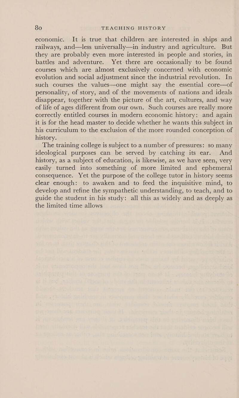 economic. It is true that children are interested in ships and railways, and—less universally—in industry and agriculture. But they are probably even more interested in people and stories, in battles and adventure. Yet there are occasionally to be found courses which are almost exclusively concerned with economic evolution and social adjustment since the industrial revolution. In such courses the values—one might say the essential core—of personality, of story, and of the movements of nations and ideals disappear, together with the picture of the art, cultures, and way of life of ages different from our own. Such courses are really more correctly entitled courses in modern economic history: and again it is for the head master to decide whether he wants this subject in his curriculum to the exclusion of the more rounded conception of history. The training college is subject to a number of pressures: so many ideological purposes can be served by catching its ear. And history, as a subject of education, is likewise, as we have seen, very easily turned into something of more limited and ephemeral consequence. Yet the purpose of the college tutor in history seems clear enough: to awaken and to feed the inquisitive mind, to develop and refine the sympathetic understanding, to teach, and to guide the student in his study: all this as widely and as deeply as the limited time allows