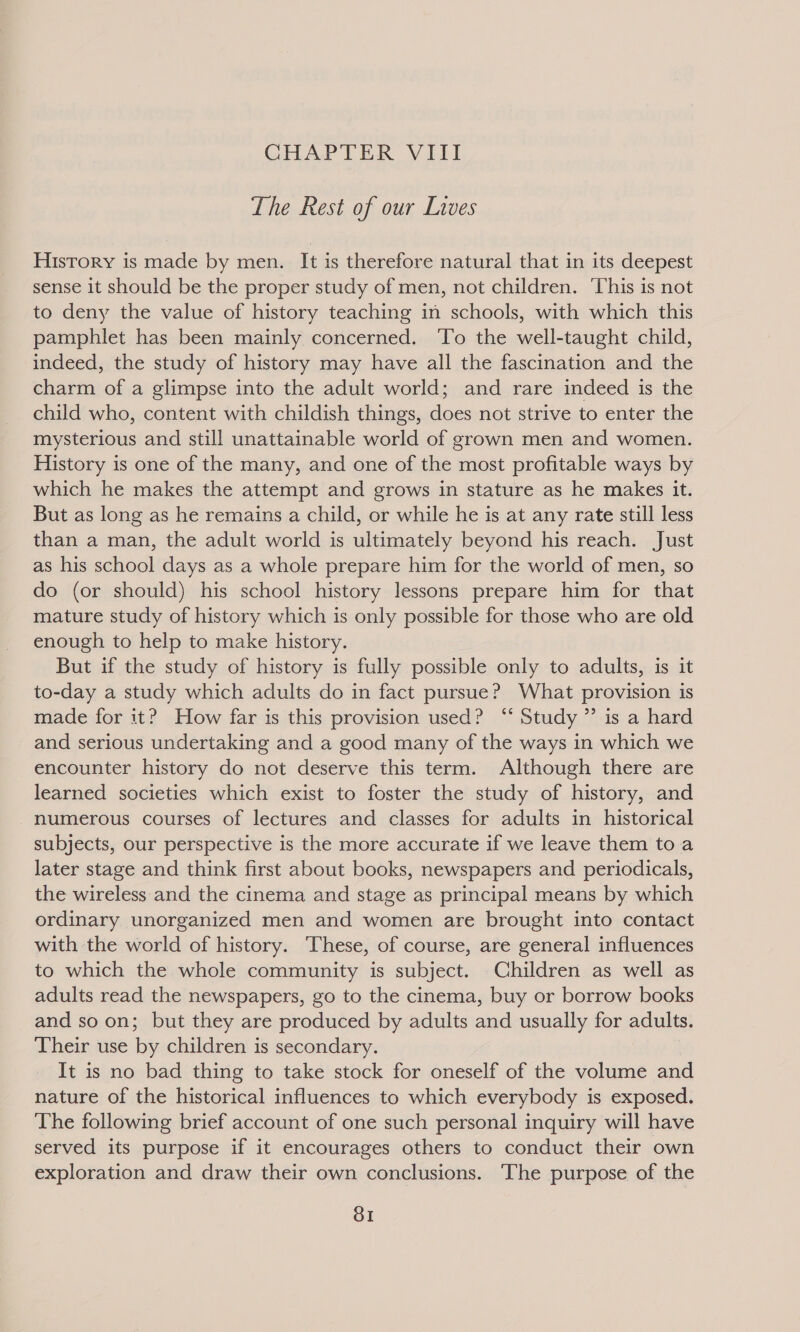 CHAPTER VIII The Rest of our Lives History is made by men. It is therefore natural that in its deepest sense it should be the proper study of men, not children. ‘This is not to deny the value of history teaching in schools, with which this pamphlet has been mainly concerned. To the well-taught child, indeed, the study of history may have all the fascination and the charm of a glimpse into the adult world; and rare indeed is the child who, content with childish things, does not strive to enter the mysterious and still unattainable world of grown men and women. History is one of the many, and one of the most profitable ways by which he makes the attempt and grows in stature as he makes it. But as long as he remains a child, or while he is at any rate still less than a man, the adult world is ultimately beyond his reach. Just as his school days as a whole prepare him for the world of men, so do (or should) his school history lessons prepare him for that mature study of history which is only possible for those who are old enough to help to make history. But if the study of history is fully possible only to adults, is it to-day a study which adults do in fact pursue? What provision is made for it? How far is this provision used? ‘‘ Study ”’ is a hard and serious undertaking and a good many of the ways in which we encounter history do not deserve this term. Although there are learned societies which exist to foster the study of history, and numerous courses of lectures and classes for adults in historical subjects, our perspective is the more accurate if we leave them toa later stage and think first about books, newspapers and periodicals, the wireless and the cinema and stage as principal means by which ordinary unorganized men and women are brought into contact with the world of history. These, of course, are general influences to which the whole community is subject. Children as well as adults read the newspapers, go to the cinema, buy or borrow books and so on; but they are produced by adults and usually for adults. Their use by children is secondary. It is no bad thing to take stock for oneself of the volume and nature of the historical influences to which everybody is exposed. The following brief account of one such personal inquiry will have served its purpose if it encourages others to conduct their own exploration and draw their own conclusions. The purpose of the SI