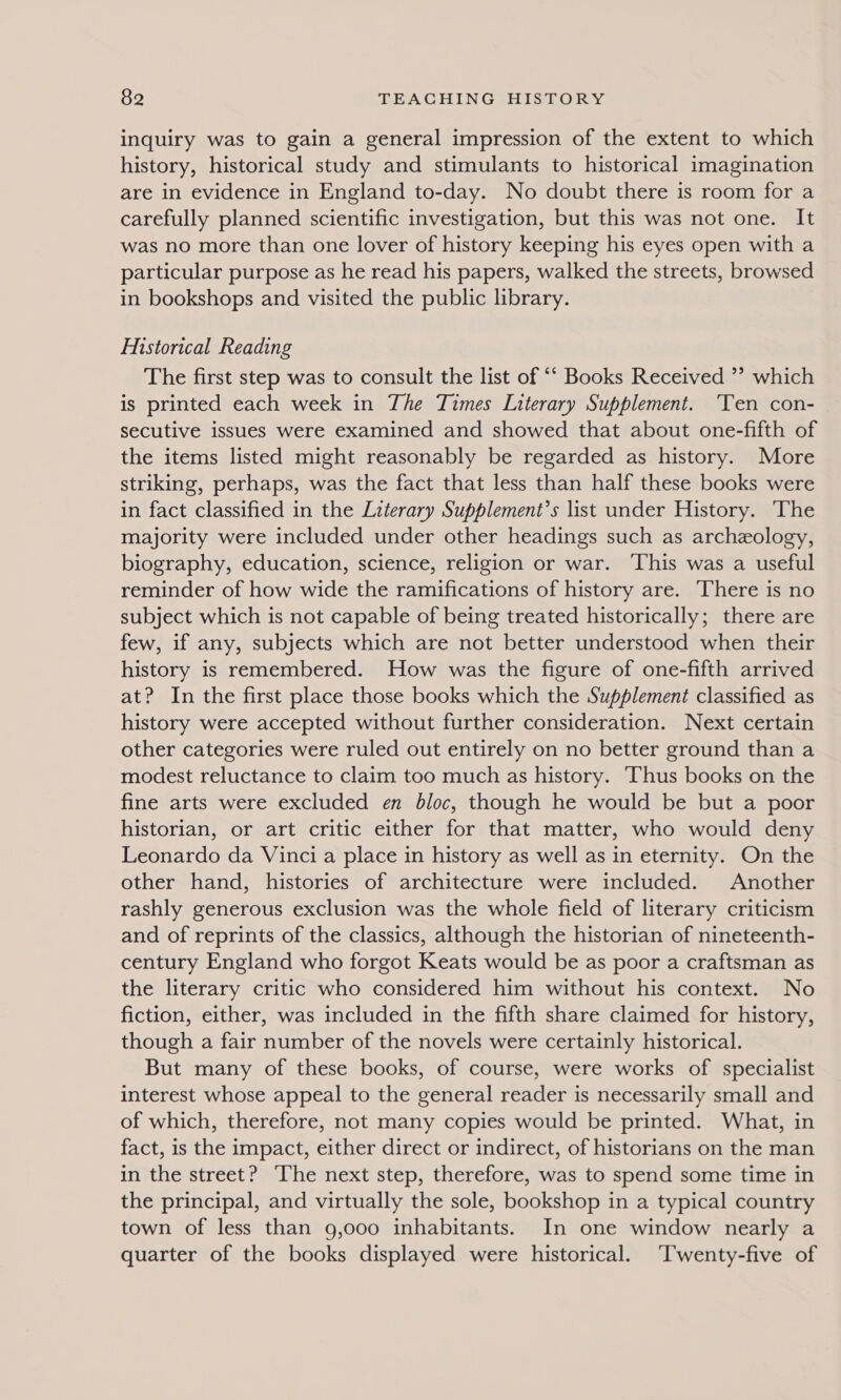 inquiry was to gain a general impression of the extent to which history, historical study and stimulants to historical imagination are in evidence in England to-day. No doubt there is room for a carefully planned scientific investigation, but this was not one. It was no more than one lover of history keeping his eyes open with a particular purpose as he read his papers, walked the streets, browsed in bookshops and visited the public library. Historical Reading The first step was to consult the list of “‘ Books Received ”’ which is printed each week in The Times Literary Supplement. Ten con- secutive issues were examined and showed that about one-fifth of the items listed might reasonably be regarded as history. More striking, perhaps, was the fact that less than half these books were in fact classified in the Literary Supplement’s list under History. The majority were included under other headings such as archeology, biography, education, science, religion or war. This was a useful reminder of how wide the ramifications of history are. There is no subject which is not capable of being treated historically; there are few, if any, subjects which are not better understood when their history is remembered. How was the figure of one-fifth arrived at? In the first place those books which the Supplement classified as history were accepted without further consideration. Next certain other categories were ruled out entirely on no better ground than a modest reluctance to claim too much as history. Thus books on the fine arts were excluded en bloc, though he would be but a poor historian, or art critic either for that matter, who would deny Leonardo da Vinci a place in history as well as in eternity. On the other hand, histories of architecture were included. Another rashly generous exclusion was the whole field of literary criticism and of reprints of the classics, although the historian of nineteenth- century England who forgot Keats would be as poor a craftsman as the literary critic who considered him without his context. No fiction, either, was included in the fifth share claimed for history, though a fair number of the novels were certainly historical. But many of these books, of course, were works of specialist interest whose appeal to the general reader is necessarily small and of which, therefore, not many copies would be printed. What, in fact, is the impact, either direct or indirect, of historians on the man in the street? The next step, therefore, was to spend some time in the principal, and virtually the sole, bookshop in a typical country town of less than 9,000 inhabitants. In one window nearly a quarter of the books displayed were historical. ‘Twenty-five of