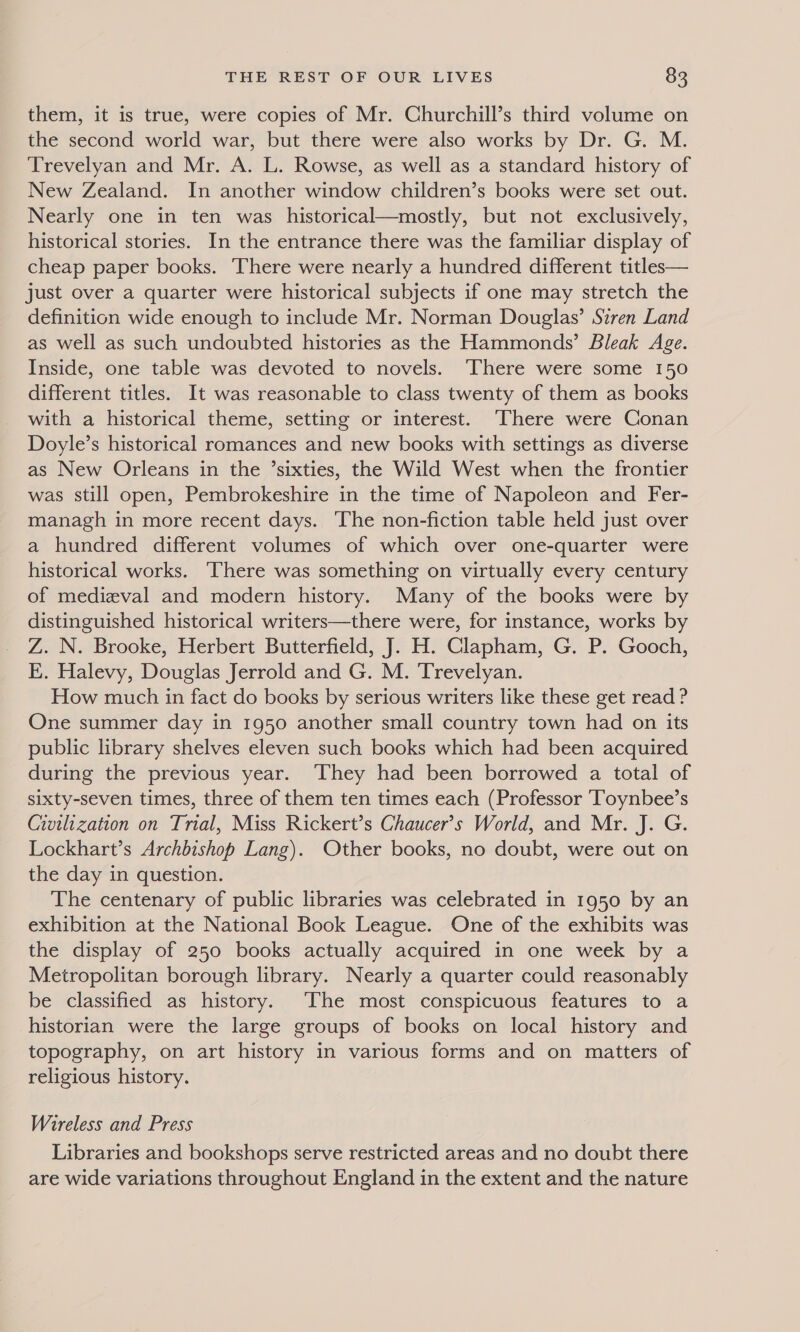 them, it is true, were copies of Mr. Churchill’s third volume on the second world war, but there were also works by Dr. G. M. Trevelyan and Mr. A. L. Rowse, as well as a standard history of New Zealand. In another window children’s books were set out. Nearly one in ten was historical—mostly, but not exclusively, historical stories. In the entrance there was the familiar display of cheap paper books. There were nearly a hundred different titles— just over a quarter were historical subjects if one may stretch the definition wide enough to include Mr. Norman Douglas’ Stren Land as well as such undoubted histories as the Hammonds’ Bleak Age. Inside, one table was devoted to novels. There were some 150 different titles. It was reasonable to class twenty of them as books with a historical theme, setting or interest. There were Conan Doyle’s historical romances and new books with settings as diverse as New Orleans in the ’sixties, the Wild West when the frontier was still open, Pembrokeshire in the time of Napoleon and Fer- managh in more recent days. The non-fiction table held just over a hundred different volumes of which over one-quarter were historical works. ‘There was something on virtually every century of medieval and modern history. Many of the books were by distinguished historical writers—there were, for instance, works by Z. N. Brooke, Herbert Butterfield, J. H. Clapham, G. P. Gooch, E. Halevy, Douglas Jerrold and G. M. Trevelyan. How much in fact do books by serious writers like these get read ? One summer day in 1950 another small country town had on its public library shelves eleven such books which had been acquired during the previous year. ‘They had been borrowed a total of sixty-seven times, three of them ten times each (Professor Toynbee’s Civilization on Trial, Miss Rickert’s Chaucer’s World, and Mr. J. G. Lockhart’s Archbishop Lang). Other books, no doubt, were out on the day in question. The centenary of public libraries was celebrated in 1950 by an exhibition at the National Book League. One of the exhibits was the display of 250 books actually acquired in one week by a Metropolitan borough library. Nearly a quarter could reasonably be classified as history. ‘The most conspicuous features to a historian were the large groups of books on local history and topography, on art history in various forms and on matters of religious history. Wireless and Press Libraries and bookshops serve restricted areas and no doubt there are wide variations throughout England in the extent and the nature