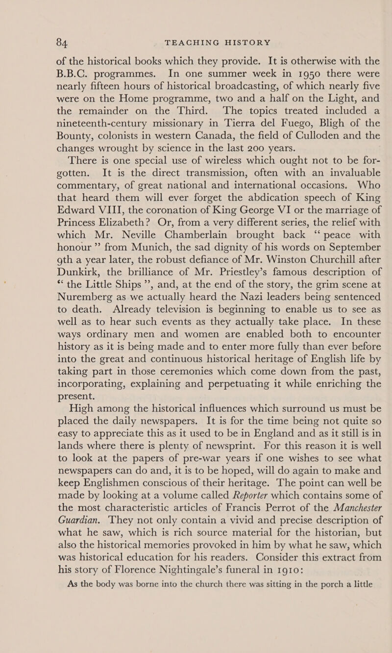 of the historical books which they provide. It is otherwise with the B.B.C. programmes. In one summer week in 1950 there were nearly fifteen hours of historical broadcasting, of which nearly five were on the Home programme, two and a half on the Light, and the remainder on the Third. The topics treated included a nineteenth-century missionary in Tierra del Fuego, Bligh of the Bounty, colonists in western Canada, the field of Culloden and the changes wrought by science in the last 200 years. There is one special use of wireless which ought not to be for- gotten. It is the direct transmission, often with an invaluable commentary, of great national and international occasions. Who that heard them will ever forget the abdication speech of King Edward VIII, the coronation of King George VI or the marriage of Princess Elizabeth? Or, from a very different series, the relief with which Mr. Neville Chamberlain brought back ‘“‘ peace with honour ”? from Munich, the sad dignity of his words on September oth a year later, the robust defiance of Mr. Winston Churchill after Dunkirk, the brilliance of Mr. Priestley’s famous description of *‘ the Little Ships ”’, and, at the end of the story, the grim scene at Nuremberg as we actually heard the Nazi leaders being sentenced to death. Already television is beginning to enable us to see as well as to hear such events as they actually take place. In these ways ordinary men and women are enabled both to encounter history as it is being made and to enter more fully than ever before into the great and continuous historical heritage of English life by taking part in those ceremonies which come down from the past, incorporating, explaining and perpetuating it while enriching the present. High among the historical influences which surround us must be placed the daily newspapers. It is for the time being not quite so easy to appreciate this as it used to be in England and as it still is in lands where there is plenty of newsprint. For this reason it is well to look at the papers of pre-war years if one wishes to see what newspapers can do and, it is to be hoped, will do again to make and keep Englishmen conscious of their heritage. The point can well be made by looking at a volume called Reporter which contains some of the most characteristic articles of Francis Perrot of the Manchester Guardian. ‘They not only contain a vivid and precise description of what he saw, which is rich source material for the historian, but also the historical memories provoked in him by what he saw, which was historical education for his readers. Consider this extract from his story of Florence Nightingale’s funeral in 1910: As the body was borne into the church there was sitting in the porch a little