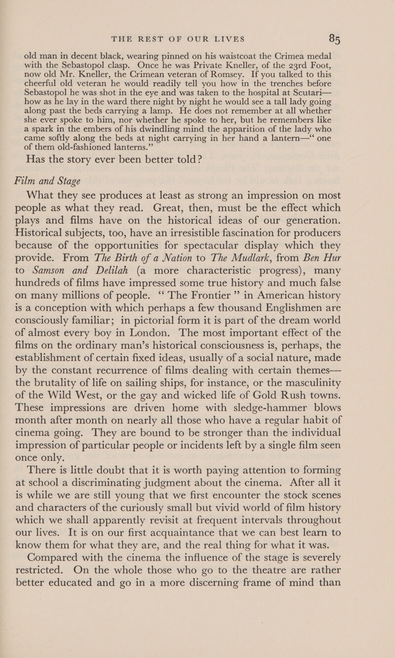 old man in decent black, wearing pinned on his waistcoat the Crimea medal with the Sebastopol clasp. Once he was Private Kneller, of the 23rd Foot, now old Mr. Kneller, the Crimean veteran of Romsey. If you talked to this cheerful old veteran he would readily tell you how in the trenches before Sebastopol he was shot in the eye and was taken to the hospital at Scutari— how as he lay in the ward there night by night he would see a tall lady going along past the beds carrying a lamp. He does not remember at all whether she ever spoke to him, nor whether he spoke to her, but he remembers like a spark in the embers of his dwindling mind the apparition of the lady who came softly along the beds at night carrying in her hand a lantern—*“‘ one of them old-fashioned lanterns.” Has the story ever been better told? Film and Stage What they see produces at least as strong an impression on most people as what they read. Great, then, must be the effect which plays and films have on the historical ideas of our generation. Historical subjects, too, have an irresistible fascination for producers because of the opportunities for spectacular display which they provide. From The Birth of a Nation to The Mudlark, from Ben Hur to Samson and Delilah (a more characteristic progress), many hundreds of films have impressed some true history and much false on many millions of people. “‘ The Frontier ” in American history is a conception with which perhaps a few thousand Englishmen are consciously familiar; in pictorial form it is part of the dream world of almost every boy in London. The most important effect of the films on the ordinary man’s historical consciousness is, perhaps, the establishment of certain fixed ideas, usually of a social nature, made by the constant recurrence of films dealing with certain themes— the brutality of life on sailing ships, for instance, or the masculinity of the Wild West, or the gay and wicked life of Gold Rush towns. These impressions are driven home with sledge-hammer blows month after month on nearly all those who have a regular habit of cinema going. They are bound to be stronger than the individual impression of particular people or incidents left by a single film seen once only. There is little doubt that it is worth paying attention to forming at school a discriminating judgment about the cinema. After all it is while we are still young that we first encounter the stock scenes and characters of the curiously small but vivid world of film history which we shall apparently revisit at frequent intervals throughout our lives. It is on our first acquaintance that we can best learn to know them for what they are, and the real thing for what it was. Compared with the cinema the influence of the stage is severely restricted. On the whole those who go to the theatre are rather better educated and go in a more discerning frame of mind than