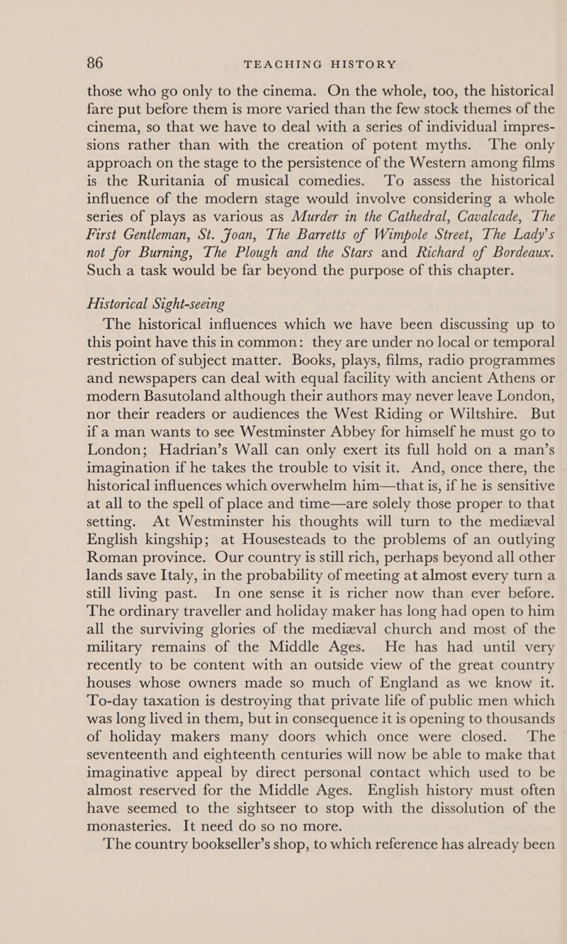 those who go only to the cinema. On the whole, too, the historical fare put before them is more varied than the few stock themes of the cinema, so that we have to deal with a series of individual impres- sions rather than with the creation of potent myths. ‘The only approach on the stage to the persistence of the Western among films is the Ruritania of musical comedies. ‘To assess the historical influence of the modern stage would involve considering a whole series of plays as various as Murder in the Cathedral, Cavalcade, The First Gentleman, St. Joan, The Barretts of Wimpole Street, The Lady’s not for Burning, The Plough and the Stars and Richard of Bordeaux. Such a task would be far beyond the purpose of this chapter. EMistorical Sight-seeing The historical influences which we have been discussing up to this point have this in common: they are under no local or temporal restriction of subject matter. Books, plays, films, radio programmes and newspapers can deal with equal facility with ancient Athens or modern Basutoland although their authors may never leave London, nor their readers or audiences the West Riding or Wiltshire. But if a man wants to see Westminster Abbey for himself he must go to London; Hadrian’s Wall can only exert its full hold on a man’s imagination if he takes the trouble to visit it. And, once there, the historical influences which overwhelm him—that is, if he is sensitive at all to the spell of place and time—are solely those proper to that setting. At Westminster his thoughts will turn to the medieval English kingship; at Housesteads to the problems of an outlying Roman province. Our country is still rich, perhaps beyond all other lands save Italy, in the probability of meeting at almost every turn a still living past. In one sense it is richer now than ever before. The ordinary traveller and holiday maker has long had open to him all the surviving glories of the medieval church and most of the military remains of the Middle Ages. He has had until very recently to be content with an outside view of the great country houses whose owners made so much of England as we know it. To-day taxation is destroying that private life of public men which was long lived in them, but in consequence it is opening to thousands of holiday makers many doors which once were closed. ‘The seventeenth and eighteenth centuries will now be able to make that imaginative appeal by direct personal contact which used to be almost reserved for the Middle Ages. English history must often have seemed to the sightseer to stop with the dissolution of the monasteries. It need do so no more. The country bookseller’s shop, to which reference has already been